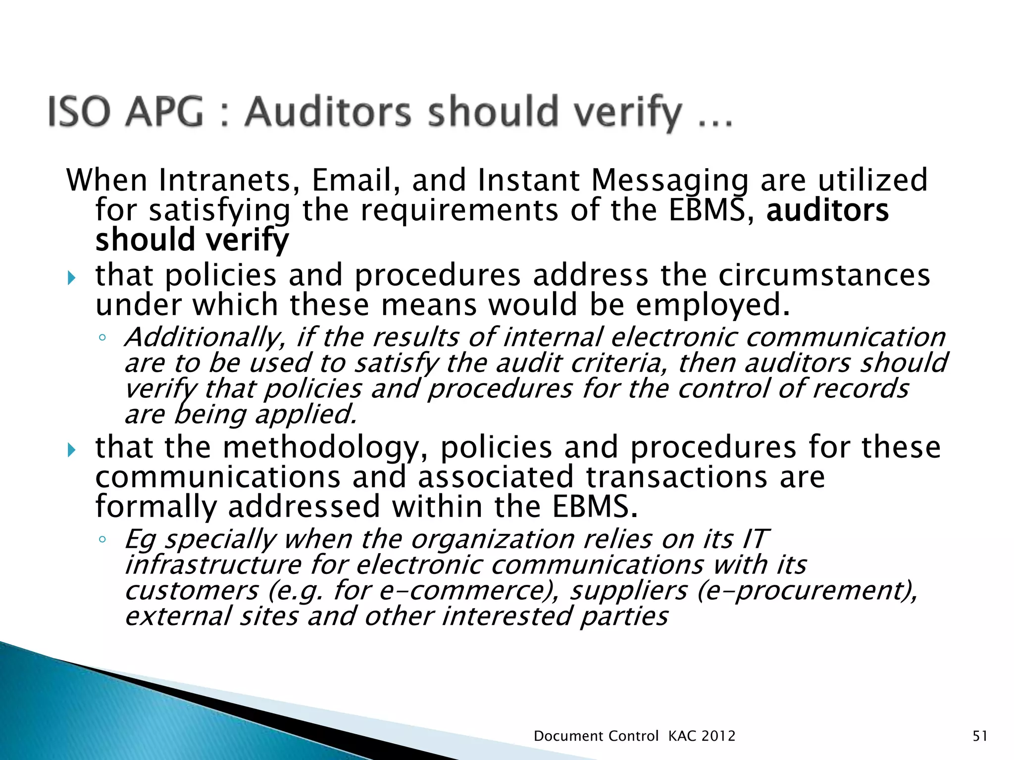 When Intranets, Email, and Instant Messaging are utilized
for satisfying the requirements of the EBMS, auditors
should verify
 that policies and procedures address the circumstances
under which these means would be employed.
◦ Additionally, if the results of internal electronic communication
are to be used to satisfy the audit criteria, then auditors should
verify that policies and procedures for the control of records
are being applied.
 that the methodology, policies and procedures for these
communications and associated transactions are
formally addressed within the EBMS.
◦ Eg specially when the organization relies on its IT
infrastructure for electronic communications with its
customers (e.g. for e-commerce), suppliers (e-procurement),
external sites and other interested parties
51
Document Control KAC 2012
 