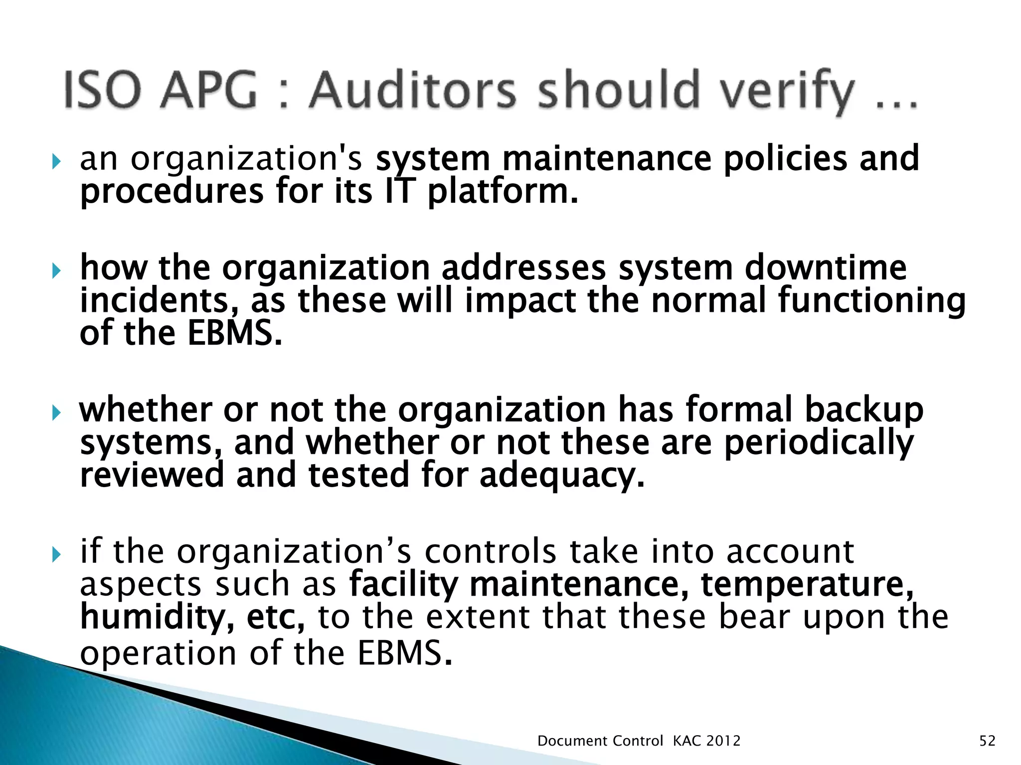  an organization's system maintenance policies and
procedures for its IT platform.
 how the organization addresses system downtime
incidents, as these will impact the normal functioning
of the EBMS.
 whether or not the organization has formal backup
systems, and whether or not these are periodically
reviewed and tested for adequacy.
 if the organization’s controls take into account
aspects such as facility maintenance, temperature,
humidity, etc, to the extent that these bear upon the
operation of the EBMS.
52
Document Control KAC 2012
 