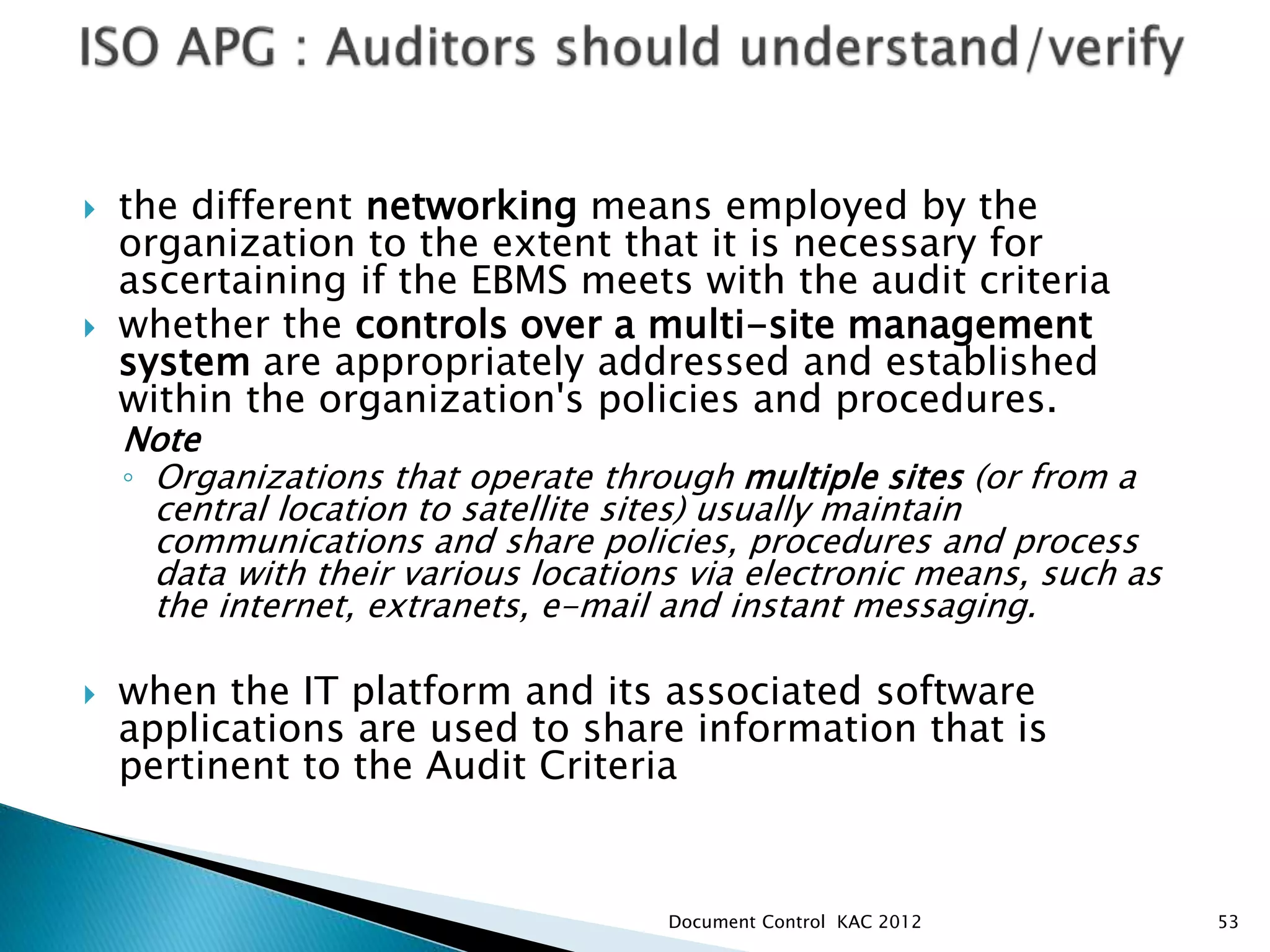  the different networking means employed by the
organization to the extent that it is necessary for
ascertaining if the EBMS meets with the audit criteria
 whether the controls over a multi-site management
system are appropriately addressed and established
within the organization's policies and procedures.
Note
◦ Organizations that operate through multiple sites (or from a
central location to satellite sites) usually maintain
communications and share policies, procedures and process
data with their various locations via electronic means, such as
the internet, extranets, e-mail and instant messaging.
 when the IT platform and its associated software
applications are used to share information that is
pertinent to the Audit Criteria
53
Document Control KAC 2012
 