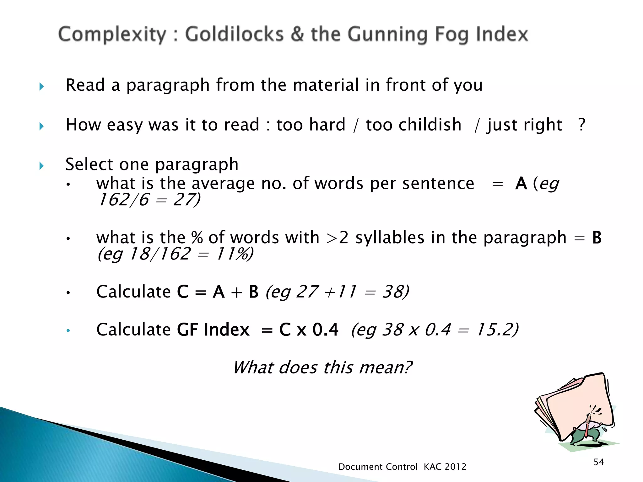  Read a paragraph from the material in front of you
 How easy was it to read : too hard / too childish / just right ?
 Select one paragraph
• what is the average no. of words per sentence = A (eg
162/6 = 27)
• what is the % of words with >2 syllables in the paragraph = B
(eg 18/162 = 11%)
• Calculate C = A + B (eg 27 +11 = 38)
• Calculate GF Index = C x 0.4 (eg 38 x 0.4 = 15.2)
What does this mean?
54
Document Control KAC 2012
 