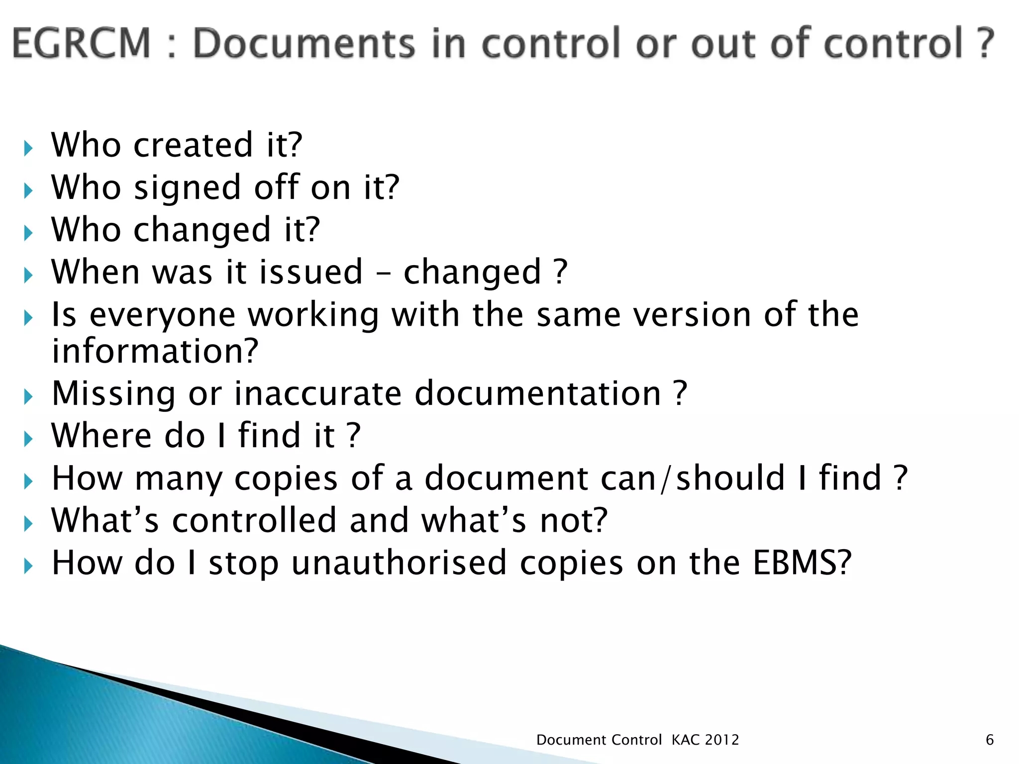  Who created it?
 Who signed off on it?
 Who changed it?
 When was it issued – changed ?
 Is everyone working with the same version of the
information?
 Missing or inaccurate documentation ?
 Where do I find it ?
 How many copies of a document can/should I find ?
 What’s controlled and what’s not?
 How do I stop unauthorised copies on the EBMS?
6
Document Control KAC 2012
 