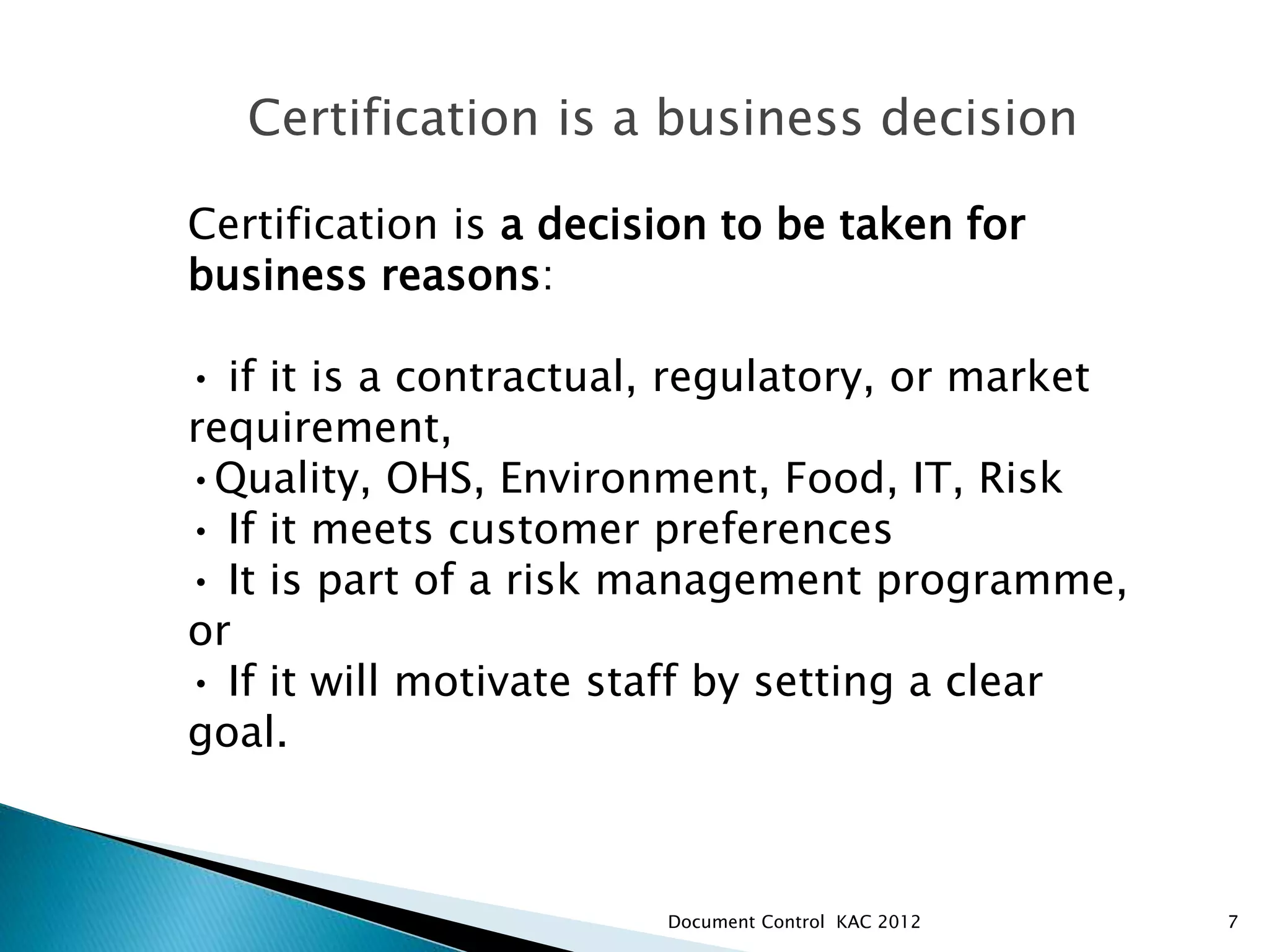 7
Certification is a business decision
Certification is a decision to be taken for
business reasons:
• if it is a contractual, regulatory, or market
requirement,
•Quality, OHS, Environment, Food, IT, Risk
• If it meets customer preferences
• It is part of a risk management programme,
or
• If it will motivate staff by setting a clear
goal.
MANAGEMENT SYSTEMS & CERTIFICATION
Document Control KAC 2012
 