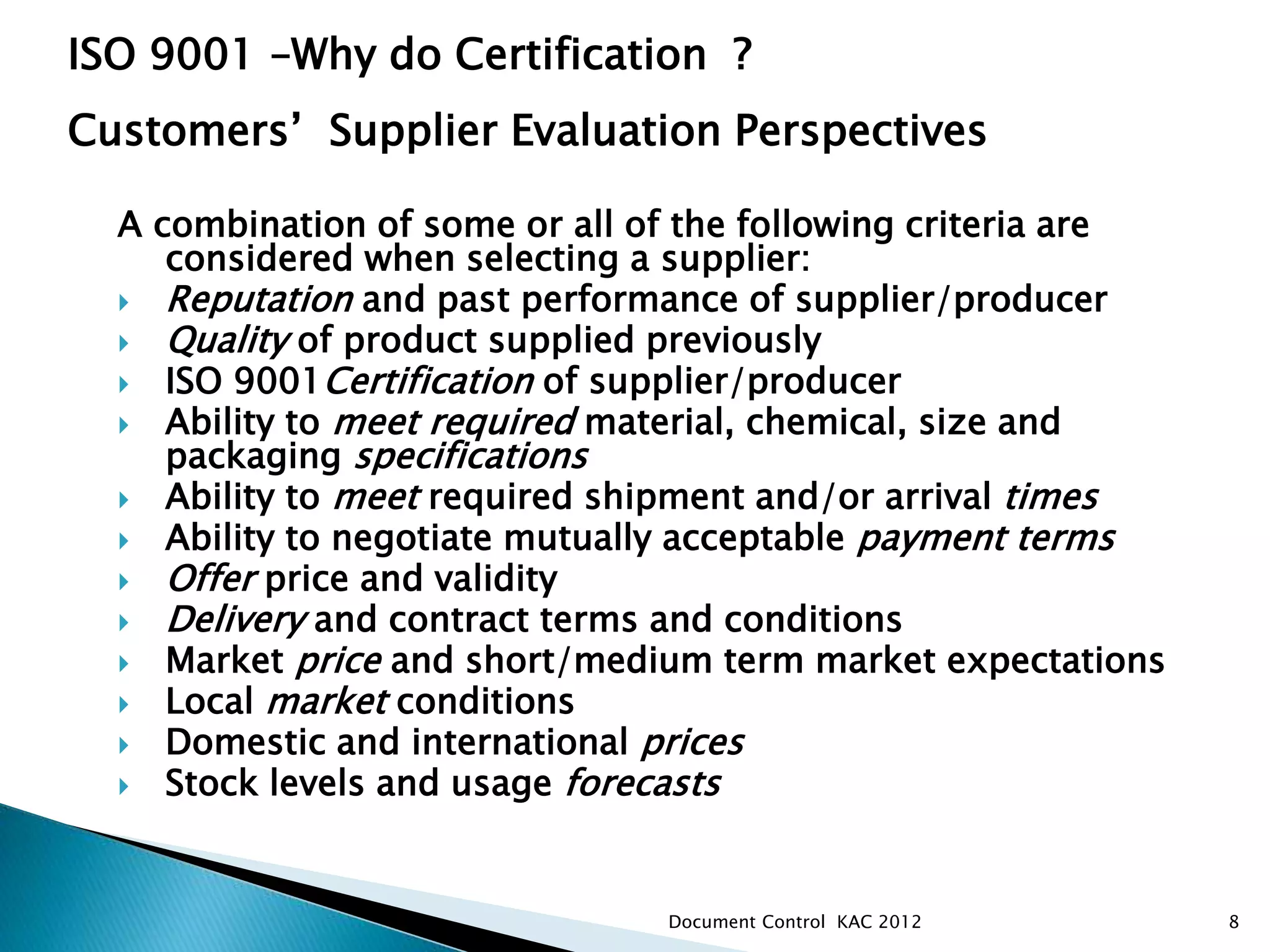 A combination of some or all of the following criteria are
considered when selecting a supplier:
 Reputation and past performance of supplier/producer
 Quality of product supplied previously
 ISO 9001Certification of supplier/producer
 Ability to meet required material, chemical, size and
packaging specifications
 Ability to meet required shipment and/or arrival times
 Ability to negotiate mutually acceptable payment terms
 Offer price and validity
 Delivery and contract terms and conditions
 Market price and short/medium term market expectations
 Local market conditions
 Domestic and international prices
 Stock levels and usage forecasts
8
ISO 9001 –Why do Certification ?
Customers’ Supplier Evaluation Perspectives
Document Control KAC 2012
 