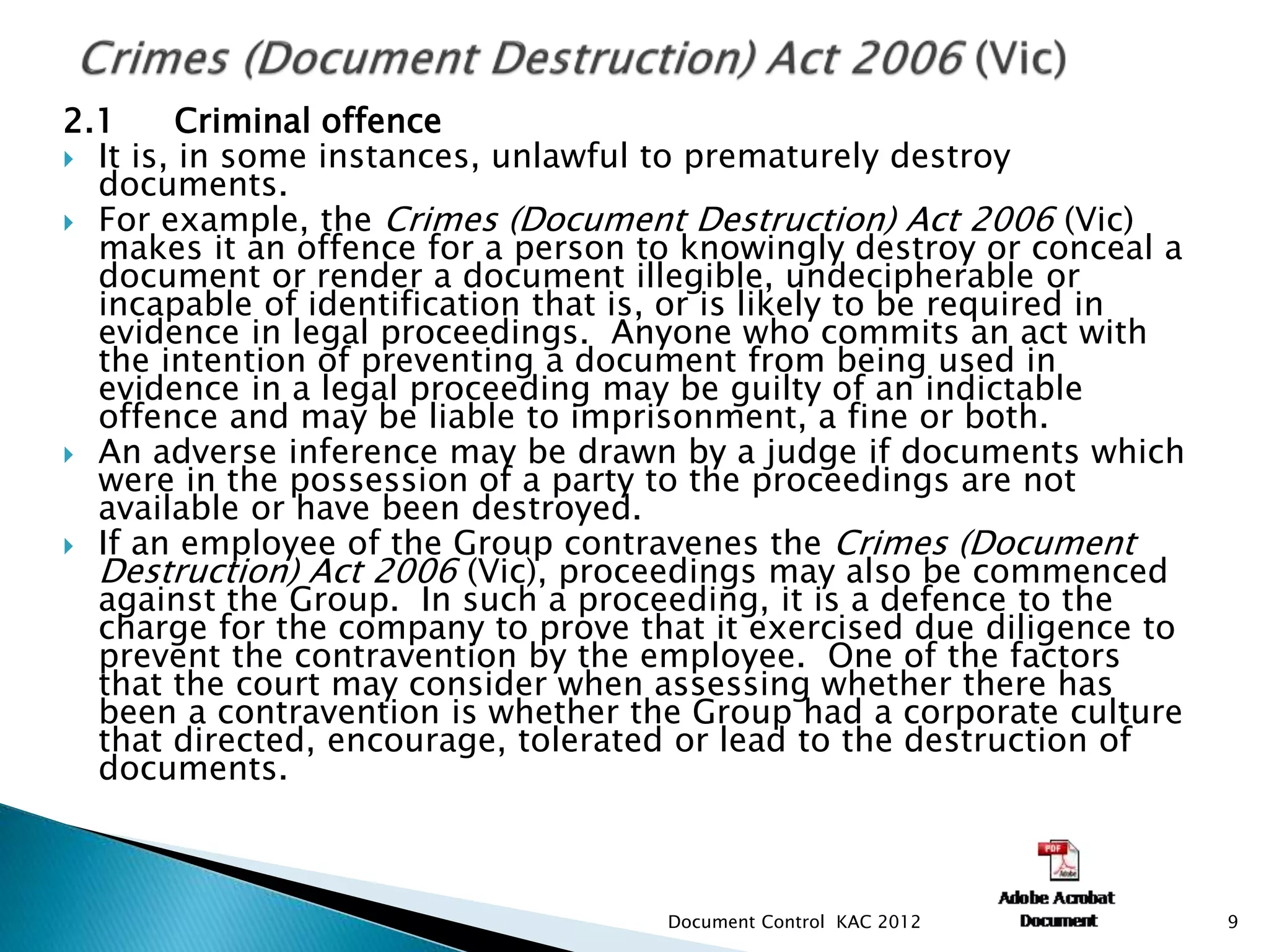 2.1 Criminal offence
 It is, in some instances, unlawful to prematurely destroy
documents.
 For example, the Crimes (Document Destruction) Act 2006 (Vic)
makes it an offence for a person to knowingly destroy or conceal a
document or render a document illegible, undecipherable or
incapable of identification that is, or is likely to be required in
evidence in legal proceedings. Anyone who commits an act with
the intention of preventing a document from being used in
evidence in a legal proceeding may be guilty of an indictable
offence and may be liable to imprisonment, a fine or both.
 An adverse inference may be drawn by a judge if documents which
were in the possession of a party to the proceedings are not
available or have been destroyed.
 If an employee of the Group contravenes the Crimes (Document
Destruction) Act 2006 (Vic), proceedings may also be commenced
against the Group. In such a proceeding, it is a defence to the
charge for the company to prove that it exercised due diligence to
prevent the contravention by the employee. One of the factors
that the court may consider when assessing whether there has
been a contravention is whether the Group had a corporate culture
that directed, encourage, tolerated or lead to the destruction of
documents.
9
Document Control KAC 2012
 
