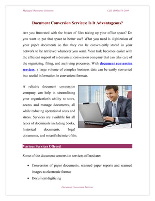 Managed Outsource Solutions                                   Call: (800) 670 2809




        Document Conversion Services: Is It Advantageous?

Are you frustrated with the boxes of files taking up your office space? Do
you want to put that space to better use? What you need is digitization of
your paper documents so that they can be conveniently stored in your
network to be retrieved whenever you want. Your task becomes easier with
the efficient support of a document conversion company that can take care of
the organizing, filing, and archiving processes. With document conversion
services, a large volume of complex business data can be easily converted
into useful information in convenient formats.


A reliable document conversion
company can help in streamlining
your organization's ability to store,
access and manage documents, all
while reducing operational costs and
stress. Services are available for all
types of documents including books,
historical        documents,        legal
documents, and microfiche/microfilm.


Various Services Offered

Some of the document conversion services offered are:

   • Conversion of paper documents, scanned paper reports and scanned
       images to electronic format
   • Document digitizing

                               Document Conversion Services
 