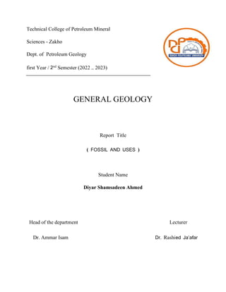 GENERAL GEOLOGY
Report Title
( FOSSIL AND USES )
Student Name
Diyar Shamsadeen Ahmed
Head of the department Lecturer
Dr. Ammar Isam Dr. Rashied Ja’afar
Technical College of Petroleum Mineral
Sciences - Zakho
Dept. of Petroleum Geology
first Year / 2nd
Semester (2022 – 2023)
 