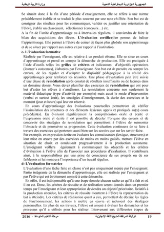 ‫ال‬ ‫التربيت‬ ‫وزارة‬ ‫الشعبيت‬ ‫الديمقراطيت‬ ‫الجسائريت‬ ‫الجمهىريت‬‫ىطنيت‬
‫اإلنجليسيت‬ ‫اللغت‬ ‫لمنهج‬ ‫المرافقت‬ ‫الىثيقت‬‫التعليم‬ ‫مرحلت‬‫ط‬ّ‫س‬‫المتى‬-6102 19
Se situant donc à la fin d‟une période d‟enseignement, elle se réfère à une norme
préalablement établie et se traduit le plus souvent par une note chiffrée. Son but est de
consigner des résultats pour les communiquer, valider ou justifier une orientation de
l‟élève, établir un classement, sélectionner (concours…) etc.
A la fin de l‟unité d‟apprentissage ou à intervalles réguliers, il conviendra de faire le
bilan des acquisitions des élèves. L‟évaluation certificative permet de baliser
l‟apprentissage. Elle permet à l‟élève de cerner de façon plus globale son apprentissage
et de se situer par rapport aux autres et par rapport à l‟institution.
c- L‟évaluation formative
Réalisée par l‟enseignant, elle est relative à un produit obtenu. Elle se situe en cours
d‟apprentissage et prend en compte la démarche de production. Elle est pratiquée à
l‟aide d‟outils telles les grilles de critères et indicateurs d‟objectifs opératoires
(learner‟s outcomes), élaborées par l‟enseignant. Son but est de prendre en compte les
erreurs, de les réguler et d‟adapter le dispositif pédagogique à la réalité des
apprentissages pour renforcer les réussites. Une phase d‟évaluation peut être suivie
d‟une phase de remédiation après constat de résultats insuffisants ou de lacunes dans
un domaine donné. Vous devez planifier des exercices de remédiation qui ont pour
but d‟aider les élèves à s‟améliorer. La remédiation concerne non seulement le
matériel didactique (type d‟activité par exemple) mais aussi le mode d‟intervention
(verbal et surtout écrit), les stratégies d‟enseignement, la durée des exercices et le
moment (jour et heure) qui leur est réservé.
En cours d‟apprentissage des évaluations ponctuelles permettront de vérifier
l‟assimilation des structures et des éléments lexicaux appris et pratiqués au(x) cours
précédent(s). En évaluant régulièrement la compréhension orale et écrite et
l‟expression orale et écrite il est possible de déceler l‟origine des erreurs et de
concevoir des stratégies de remédiation qui permettront à l‟élève de surmonter
l‟obstacle et de poursuivre sa progression. Cette évaluation continuera de se faire à
travers des exercices qui porteront aussi bien sur les savoirs que sur les savoir-faire.
Par exemple, en expression écrite on évaluera les connaissances (lexique, structures) et
leur mise en œuvre par des exercices de moins en moins guidés, mettant l‟élève en
situation de choix et conduisant progressivement à la production autonome.
L‟enseignant veillera également à communiquer les objectifs et les critères
d‟évaluation à l‟élève afin de l‟associer aux procédures d‟évaluation. Il contribuera
ainsi, à le responsabiliser par une prise de conscience de ses progrès ou de ses
faiblesses et lui montrera l‟importance d‟un travail régulier.
d- L‟évaluation formatrice
L‟évaluation d‟une tâche faite en classe n‟est pas uniquement menée par l‟enseignant.
Partie intégrante de la démarche d‟apprentissage, elle est réalisée par l‟enseignant et
par l‟élève qui est étroitement associé à cette démarche.
En effet, il est indispensable qu‟à une étape donnée chacun sache ce qu‟il a fait et où
il en est. Donc, les critères de réussite et de réalisation seront donnés dans un premier
temps par l‟enseignant et leur appropriation deviendra un objectif prioritaire. Relatifs à
la production attendue, les critères de réussite montrent à l‟élève la représentation du
but à atteindre. Les critères de réalisation quant à eux, permettent de décrire les règles
de fonctionnement, les actions à mettre en œuvre et induisent des stratégies
personnelles. En plus de ses travaux, l‟élève est amené à évaluer les démarches et les
processus qu‟il a utilisés pour les réaliser. Intervenant aux différentes étapes de
 
