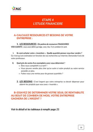 10
A-CALCULEZ RESSOURCES ET BESOINS DE VOTRE
ENTREPRISE :
1. LES RESSOURCES : On parlera de ressources FINANCIERES
VOS CLIENTS : vous avez défini qui (âge, sexe, lieu ?) et combien ils sont.
I. Ils vont acheter votre « invention ». Quelle quantité pensez-vous leur vendre ?
Ce n’est qu’une estimation en fonction de vos recherches sur internet. Demandez l’avis de
votre professeur.
II. Quel prix de vente d’un exemplaire avez-vous déterminé ?
→ Êtes-vous compétitif à ce tarif ?
→ Vous pouvez vendre plus cher qu’un autre si votre produit ou votre service
possède un plus.
→ Faites-vous une remise pour de grosses quantités ?
2. LES BESOINS : C’est l'argent que votre entreprise va devoir dépenser pour
obtenir les produits que vous avez « inventés ».
B-ESSAYEZ DE DETERMINER VOTRE SEUIL DE RENTABILITE
AU BOUT DE COMBIEN DE MOIS, VOTRE ENTREPRISE
GAGNERA DE L’ARGENT ?
Voir le détail et les tableaux à remplir page 21
ETAPE 4
L’ETUDE FINANCIERE
 