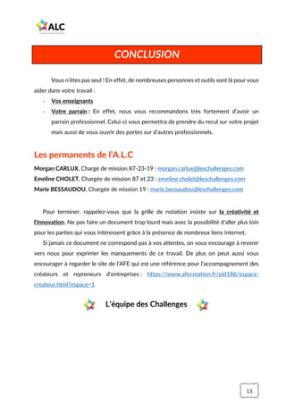 13
Vous n’êtes pas seul ! En effet, de nombreuses personnes et outils sont là pour vous
aider dans votre travail :
- Vos enseignants
- Votre parrain : En effet, nous vous recommandons très fortement d’avoir un
parrain professionnel. Celui-ci vous permettra de prendre du recul sur votre projet
mais aussi de vous ouvrir des portes sur d’autres professionnels.
Les permanents de l’A.L.C
Morgan CARLUX, Chargé de mission 87-23-19 : morgan.carlux@leschallenges.com
Emeline CHOLET, Chargée de mission 87 et 23 : emeline.cholet@leschallenges.com
Marie BESSAUDOU, Chargée de mission 19 : marie.bessaudou@leschallenges.com
Pour terminer, rappelez-vous que la grille de notation insiste sur la créativité et
l’innovation. Ne pas faire un document trop lourd mais avec la possibilité d’aller plus loin
pour les parties qui vous intéressent grâce à la présence de nombreux liens internet.
Si jamais ce document ne correspond pas à vos attentes, on vous encourage à revenir
vers nous pour exprimer les manquements de ce travail. De plus on peut aussi vous
encourager à regarder le site de l’AFE qui est une référence pour l’accompagnement des
créateurs et repreneurs d’entreprises : https://www.afecreation.fr/pid186/espace-
createur.html?espace=1
L’équipe des Challenges
CONCLUSION
 