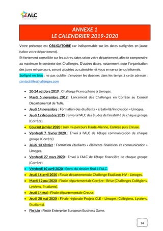 14
Votre présence est OBLIGATOIRE car indispensable sur les dates surlignées en jaune
(selon votre département).
Et fortement conseillée sur les autres dates selon votre département, afin de comprendre
au maximum le contexte des Challenges. D’autres dates, notamment pour l’organisation
des jurys mi-parcours, seront ajoutées au calendrier et vous en serez tenus informés.
Surligné en bleu : ne pas oublier d’envoyer les dossiers dans les temps à cette adresse :
contact@leschallenges.com
• 20-24 octobre 2019 : Challenge Francophone à Limoges.
• Mardi 5 novembre 2019 : Lancement des Challenges en Corrèze au Conseil
Départemental de Tulle.
• Jeudi 14 novembre : Formation des étudiants « créativité/innovation » Limoges.
• Jeudi 19 décembre 2019 : Envoi à l’ALC des études de faisabilité de chaque groupe
(Corrèze).
• Courant janvier 2020 : Jury mi-parcours Haute-Vienne, Corrèze puis Creuse.
• Vendredi 7 février 2020 : Envoi à l’ALC de l’étape communication de chaque
groupe (Corrèze).
• Jeudi 13 février : Formation étudiants « éléments financiers et communication »
Limoges.
• Vendredi 27 mars 2020 : Envoi à l’ALC de l’étape financière de chaque groupe
(Corrèze).
• Vendredi 10 avril 2020 : Envoi du dossier final à l’ALC.
• Jeudi 16 avril 2020 : Finale départementale Challenge Etudiants HV - Limoges.
• Mardi 12 mai 2020 : Finale départementale Corrèze - Brive (Challenges Collégiens,
Lycéens, Etudiants).
• Jeudi 14 mai : Finale départementale Creuse.
• Jeudi 28 mai 2020 : Finale régionale Projets CLE - Limoges (Collégiens, Lycéens,
Etudiants).
• Fin juin : Finale Enterprise European Business Game.
ANNEXE 1
LE CALENDRIER 2019-2020
 