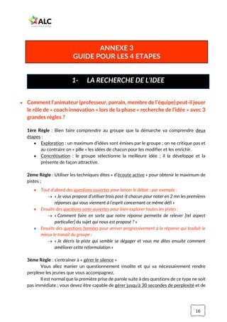 16
• Comment l’animateur (professeur, parrain, membre de l’équipe) peut-il jouer
le rôle de « coach innovation » lors de la phase « recherche de l’idée » avec 3
grandes règles ?
1ère Règle : Bien faire comprendre au groupe que la démarche va comprendre deux
étapes :
• Exploration : un maximum d’idées sont émises par le groupe ; on ne critique pas et
au contraire on « pille » les idées de chacun pour les modifier et les enrichir.
• Concrétisation : le groupe sélectionne la meilleure idée ; il la développe et la
présente de façon attractive.
2ème Règle : Utiliser les techniques dites « d’écoute active » pour obtenir le maximum de
pistes ;
• Tout d’abord des questions ouvertes pour lancer le débat ; par exemple :
→ « Je vous propose d’utiliser trois post-it chacun pour noter en 2 mn les premières
réponses qui vous viennent à l’esprit concernant ce même défi »
• Ensuite des questions semi-ouvertes pour bien explorer toutes les pistes :
→ « Comment faire en sorte que notre réponse permette de relever [tel aspect
particulier] du sujet qui nous est proposé ? »
• Ensuite des questions fermées pour arriver progressivement à la réponse qui traduit le
mieux le travail du groupe :
→ « Je décris la piste qui semble se dégager et vous me dites ensuite comment
améliorer cette reformulation »
3ème Règle : s’entraîner à « gérer le silence »
Vous allez manier un questionnement insolite et qui va nécessairement rendre
perplexe les jeunes que vous accompagnez.
Il est normal que la première prise de parole suite à des questions de ce type ne soit
pas immédiate ; vous devez être capable de gérer jusqu’à 30 secondes de perplexité et de
1- LA RECHERCHE DE L’IDEE
ANNEXE 3
GUIDE POUR LES 4 ETAPES
 