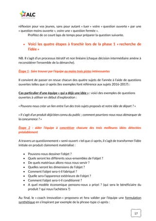 17
réflexion pour vos jeunes, sans pour autant « tuer » votre « question ouverte » par une
« question moins ouverte », voire une « question fermée ».
Profitez de ce court laps de temps pour préparer la question suivante.
• Voici les quatre étapes à franchir lors de la phase 1 « recherche de
l’idée »
NB. Il s’agit d’un processus itératif et non linéaire (chaque décision intermédiaire amène à
reconsidérer l’ensemble de la démarche).
Étape 1 : faire trouver par l’équipe au moins trois pistes intéressantes
Il convient de passer en revue chacun des quatre sujets de l’année à l’aide de questions
ouvertes telles que ci-après (les exemples font référence aux sujets 2016-2017) :
Cas particulier d’une équipe « qui a déjà une idée » : voici des exemples de questions
ouvertes à utiliser en début d’exploration :
« Pouvons-nous créer un lien entre l’un des trois sujets proposés et notre idée de départ ? »
« Il s’agit d’un produit déjà bien connu du public ; comment pourrions-nous nous démarquer de
la concurrence ? »
Étape 2 : aider l’équipe à concrétiser chacune des trois meilleures idées détectées
préalablement
A travers un questionnement « semi-ouvert » tel que ci-après, il s’agit de transformer l’idée
initiale en produit clairement matérialisé :
• Pouvons-nous dessiner l’objet ?
• Quels seront les différents sous-ensembles de l’objet ?
• De quels matériaux allons-nous nous servir ?
• Quelles seront les dimensions de l’objet ?
• Comment l’objet sera-t-il fabriqué ?
• Quelle sera l’apparence extérieure de l’objet ?
• Comment l’objet sera-t-il conditionné ?
• A quel modèle économique pensons-nous a priori ? (qui sera le bénéficiaire du
produit ? qui nous l’achètera ?)
Au final, le « coach innovation » proposera et fera valider par l’équipe une formulation
synthétique en s’inspirant par exemple de la phrase-type ci-après :
 