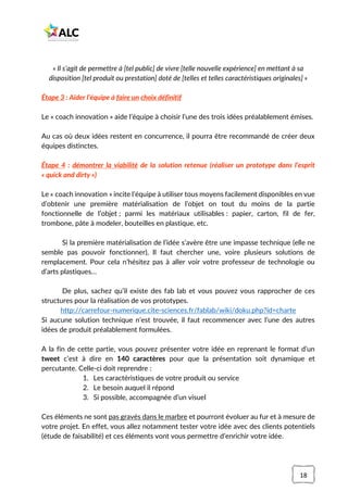 18
« Il s’agit de permettre à [tel public] de vivre [telle nouvelle expérience] en mettant à sa
disposition [tel produit ou prestation] doté de [telles et telles caractéristiques originales] »
Étape 3 : Aider l’équipe à faire un choix définitif
Le « coach innovation » aide l’équipe à choisir l’une des trois idées préalablement émises.
Au cas où deux idées restent en concurrence, il pourra être recommandé de créer deux
équipes distinctes.
Étape 4 : démontrer la viabilité de la solution retenue (réaliser un prototype dans l’esprit
« quick and dirty »)
Le « coach innovation » incite l’équipe à utiliser tous moyens facilement disponibles en vue
d’obtenir une première matérialisation de l’objet on tout du moins de la partie
fonctionnelle de l’objet ; parmi les matériaux utilisables : papier, carton, fil de fer,
trombone, pâte à modeler, bouteilles en plastique, etc.
Si la première matérialisation de l’idée s’avère être une impasse technique (elle ne
semble pas pouvoir fonctionner), Il faut chercher une, voire plusieurs solutions de
remplacement. Pour cela n’hésitez pas à aller voir votre professeur de technologie ou
d’arts plastiques…
De plus, sachez qu’il existe des fab lab et vous pouvez vous rapprocher de ces
structures pour la réalisation de vos prototypes.
http://carrefour-numerique.cite-sciences.fr/fablab/wiki/doku.php?id=charte
Si aucune solution technique n’est trouvée, il faut recommencer avec l’une des autres
idées de produit préalablement formulées.
A la fin de cette partie, vous pouvez présenter votre idée en reprenant le format d’un
tweet c’est à dire en 140 caractères pour que la présentation soit dynamique et
percutante. Celle-ci doit reprendre :
1. Les caractéristiques de votre produit ou service
2. Le besoin auquel il répond
3. Si possible, accompagnée d’un visuel
Ces éléments ne sont pas gravés dans le marbre et pourront évoluer au fur et à mesure de
votre projet. En effet, vous allez notamment tester votre idée avec des clients potentiels
(étude de faisabilité) et ces éléments vont vous permettre d’enrichir votre idée.
 