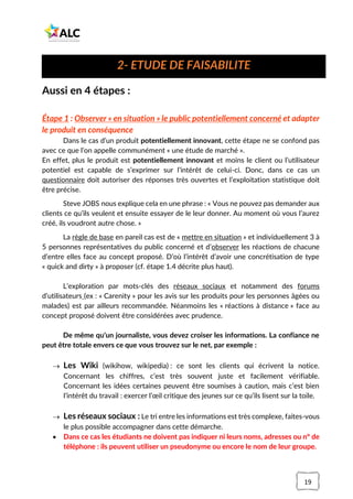 19
Aussi en 4 étapes :
Étape 1 : Observer « en situation » le public potentiellement concerné et adapter
le produit en conséquence
Dans le cas d’un produit potentiellement innovant, cette étape ne se confond pas
avec ce que l’on appelle communément « une étude de marché ».
En effet, plus le produit est potentiellement innovant et moins le client ou l’utilisateur
potentiel est capable de s’exprimer sur l’intérêt de celui-ci. Donc, dans ce cas un
questionnaire doit autoriser des réponses très ouvertes et l’exploitation statistique doit
être précise.
Steve JOBS nous explique cela en une phrase : « Vous ne pouvez pas demander aux
clients ce qu’ils veulent et ensuite essayer de le leur donner. Au moment où vous l’aurez
créé, ils voudront autre chose. »
La règle de base en pareil cas est de « mettre en situation » et individuellement 3 à
5 personnes représentatives du public concerné et d’observer les réactions de chacune
d’entre elles face au concept proposé. D’où l’intérêt d’avoir une concrétisation de type
« quick and dirty » à proposer (cf. étape 1.4 décrite plus haut).
L’exploration par mots-clés des réseaux sociaux et notamment des forums
d’utilisateurs (ex : « Carenity » pour les avis sur les produits pour les personnes âgées ou
malades) est par ailleurs recommandée. Néanmoins les « réactions à distance » face au
concept proposé doivent être considérées avec prudence.
De même qu’un journaliste, vous devez croiser les informations. La confiance ne
peut être totale envers ce que vous trouvez sur le net, par exemple :
→ Les Wiki (wikihow, wikipedia) : ce sont les clients qui écrivent la notice.
Concernant les chiffres, c’est très souvent juste et facilement vérifiable.
Concernant les idées certaines peuvent être soumises à caution, mais c’est bien
l’intérêt du travail : exercer l’œil critique des jeunes sur ce qu’ils lisent sur la toile.
→ Les réseaux sociaux : Le tri entre les informations est très complexe, faites-vous
le plus possible accompagner dans cette démarche.
• Dans ce cas les étudiants ne doivent pas indiquer ni leurs noms, adresses ou n° de
téléphone : ils peuvent utiliser un pseudonyme ou encore le nom de leur groupe.
2- ETUDE DE FAISABILITE
 