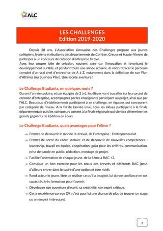 2
Depuis 28 ans, L’Association Limousine des Challenges propose aux jeunes
collégiens, lycéens et étudiants des départements de Corrèze, Creuse et Haute-Vienne de
participer à un concours de création d’entreprise fictive.
Avec leur propre idée de création, souvent axée sur l’innovation et favorisant le
développement durable, et pendant toute une année scolaire, ils vont retracer le parcours
complet d’un vrai chef d’entreprise de A à Z, notamment dans la définition de son Plan
d’Affaires (ou Business Plan). Une sacrée aventure !
Le Challenge Etudiants, en quelques mots ?
Durant l’année scolaire, et par équipes de 2 à 6, les élèves vont travailler sur leur projet de
création d’entreprise, accompagnés par les enseignants participant au projet, ainsi que par
l’ALC. Beaucoup d’établissements participent à ce challenge, en équipes qui concourent
par catégorie de niveau. A la fin de l’année (mai), tous les élèves participent à la finale
départementale puis les vainqueurs partent à la finale régionale qui viendra déterminer les
grands gagnants de l’édition en cours.
Le Challenge Etudiants, quels avantages pour l’élève ?
→ Permet de découvrir le monde du travail, de l’entreprise ; l’entrepreneuriat.
→ Permet de sortir du cadre scolaire et de découvrir de nouvelles compétences :
leadership, travail en équipe, coopération, goût pour les chiffres, communication,
prise de parole en public, rédaction, montage de projet.
→ Facilite l’orientation de chaque jeune, de la 4ème à BAC +2.
→ Constitue un bon exercice pour les oraux des brevets et différents BAC (peut
d’ailleurs entrer dans le cadre d’une option et être noté).
→ Rend acteur le jeune, libre de réaliser ce qu’il a imaginé, lui donne confiance en ses
capacités, très formateur pour l’avenir.
→ Développe son ouverture d’esprit, sa créativité, son esprit critique.
→ Cette expérience sur son CV : c’est pour lui une chance de plus de trouver un stage
ou un emploi intéressant.
LES CHALLENGES
Edition 2019-2020
 