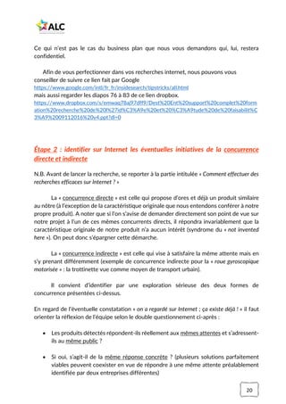 20
Ce qui n’est pas le cas du business plan que nous vous demandons qui, lui, restera
confidentiel.
Afin de vous perfectionner dans vos recherches internet, nous pouvons vous
conseiller de suivre ce lien fait par Google
https://www.google.com/intl/fr_fr/insidesearch/tipstricks/all.html
mais aussi regarder les diapos 76 à 83 de ce lien dropbox.
https://www.dropbox.com/s/emwaq78aj97dff9/Dest%20Ent%20support%20complet%20form
ation%20recherche%20de%20l%27id%C3%A9e%20et%20%C3%A9tude%20de%20faisabilit%C
3%A9%2009112016%20v4.ppt?dl=0
Étape 2 : identifier sur Internet les éventuelles initiatives de la concurrence
directe et indirecte
N.B. Avant de lancer la recherche, se reporter à la partie intitulée « Comment effectuer des
recherches efficaces sur Internet ? »
La « concurrence directe » est celle qui propose d’ores et déjà un produit similaire
au nôtre (à l’exception de la caractéristique originale que nous entendons conférer à notre
propre produit). A noter que si l’on s’avise de demander directement son point de vue sur
notre projet à l’un de ces mêmes concurrents directs, il répondra invariablement que la
caractéristique originale de notre produit n’a aucun intérêt (syndrome du « not invented
here »). On peut donc s’épargner cette démarche.
La « concurrence indirecte » est celle qui vise à satisfaire la même attente mais en
s’y prenant différemment (exemple de concurrence indirecte pour la « roue gyroscopique
motorisée » : la trottinette vue comme moyen de transport urbain).
Il convient d’identifier par une exploration sérieuse des deux formes de
concurrence présentées ci-dessus.
En regard de l’éventuelle constatation « on a regardé sur Internet ; ça existe déjà ! » il faut
orienter la réflexion de l’équipe selon le double questionnement ci-après :
• Les produits détectés répondent-ils réellement aux mêmes attentes et s’adressent-
ils au même public ?
• Si oui, s’agit-il de la même réponse concrète ? (plusieurs solutions parfaitement
viables peuvent coexister en vue de répondre à une même attente préalablement
identifiée par deux entreprises différentes)
 