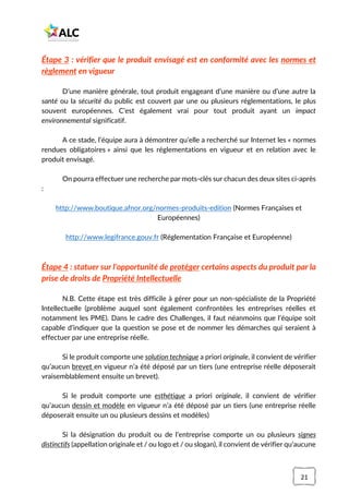 21
Étape 3 : vérifier que le produit envisagé est en conformité avec les normes et
règlement en vigueur
D’une manière générale, tout produit engageant d’une manière ou d’une autre la
santé ou la sécurité du public est couvert par une ou plusieurs réglementations, le plus
souvent européennes. C’est également vrai pour tout produit ayant un impact
environnemental significatif.
A ce stade, l’équipe aura à démontrer qu’elle a recherché sur Internet les « normes
rendues obligatoires » ainsi que les réglementations en vigueur et en relation avec le
produit envisagé.
On pourra effectuer une recherche par mots-clés sur chacun des deux sites ci-après
:
http://www.boutique.afnor.org/normes-produits-edition (Normes Françaises et
Européennes)
http://www.legifrance.gouv.fr (Réglementation Française et Européenne)
Étape 4 : statuer sur l’opportunité de protéger certains aspects du produit par la
prise de droits de Propriété Intellectuelle
N.B. Cette étape est très difficile à gérer pour un non-spécialiste de la Propriété
Intellectuelle (problème auquel sont également confrontées les entreprises réelles et
notamment les PME). Dans le cadre des Challenges, il faut néanmoins que l’équipe soit
capable d’indiquer que la question se pose et de nommer les démarches qui seraient à
effectuer par une entreprise réelle.
Si le produit comporte une solution technique a priori originale, il convient de vérifier
qu’aucun brevet en vigueur n’a été déposé par un tiers (une entreprise réelle déposerait
vraisemblablement ensuite un brevet).
Si le produit comporte une esthétique a priori originale, il convient de vérifier
qu’aucun dessin et modèle en vigueur n’a été déposé par un tiers (une entreprise réelle
déposerait ensuite un ou plusieurs dessins et modèles)
Si la désignation du produit ou de l’entreprise comporte un ou plusieurs signes
distinctifs (appellation originale et / ou logo et / ou slogan), il convient de vérifier qu’aucune
 