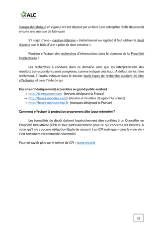 22
marque de fabrique en vigueur n’a été déposé par un tiers (une entreprise réelle déposerait
ensuite une marque de fabrique)
S’il s’agit d’une « création littéraire » (rédactionnel ou logiciel) il faut utiliser le droit
d’auteur par le biais d’une « prise de date certaine ».
Peut-on effectuer des recherches d’informations dans le domaine de la Propriété
Intellectuelle ?
Les recherches à conduire dans ce domaine ainsi que les interprétations des
résultats correspondants sont complexes, comme indiqué plus haut. A défaut de les faire
réellement, il faudra indiquer dans le dossier quels types de recherche auraient dû être
effectuées, et avec l’aide de qui
Des sites (théoriquement) accessibles au grand public existent :
→ http://fr.espacenet.com (brevets désignant la France)
→ http://bases-modeles.inpi.fr (dessins et modèles désignant la France)
→ http://bases-marques.inpi.fr (marques désignant la France)
Comment effectuer la protection proprement dite (pour mémoire) ?
Les formalités de dépôt doivent impérativement être confiées à un Conseiller en
Propriété Industrielle (CPI) et tout particulièrement pour ce qui concerne les brevets. A
noter qu’il n’y a aucune obligation légale de recourir à un CPI mais que « dans la vraie vie »
c’est fortement recommandé néanmoins
Pour en savoir plus sur le métier de CPI : www.cncpi.fr
 