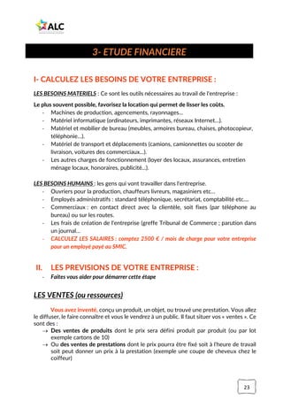 23
I- CALCULEZ LES BESOINS DE VOTRE ENTREPRISE :
LES BESOINS MATERIELS : Ce sont les outils nécessaires au travail de l'entreprise :
Le plus souvent possible, favorisez la location qui permet de lisser les coûts.
- Machines de production, agencements, rayonnages...
- Matériel informatique (ordinateurs, imprimantes, réseaux Internet…).
- Matériel et mobilier de bureau (meubles, armoires bureau, chaises, photocopieur,
téléphonie…).
- Matériel de transport et déplacements (camions, camionnettes ou scooter de
livraison, voitures des commerciaux...).
- Les autres charges de fonctionnement (loyer des locaux, assurances, entretien
ménage locaux, honoraires, publicité...).
LES BESOINS HUMAINS : les gens qui vont travailler dans l'entreprise.
- Ouvriers pour la production, chauffeurs livreurs, magasiniers etc…
- Employés administratifs : standard téléphonique, secrétariat, comptabilité etc....
- Commerciaux : en contact direct avec la clientèle, soit fixes (par téléphone au
bureau) ou sur les routes.
- Les frais de création de l'entreprise (greffe Tribunal de Commerce ; parution dans
un journal…
- CALCULEZ LES SALAIRES : comptez 2500 € / mois de charge pour votre entreprise
pour un employé payé au SMIC.
II. LES PREVISIONS DE VOTRE ENTREPRISE :
- Faites vous aider pour démarrer cette étape
LES VENTES (ou ressources)
Vous avez inventé, conçu un produit, un objet, ou trouvé une prestation. Vous allez
le diffuser, le faire connaître et vous le vendrez à un public. Il faut situer vos « ventes ». Ce
sont des :
→ Des ventes de produits dont le prix sera défini produit par produit (ou par lot
exemple cartons de 10)
→ Ou des ventes de prestations dont le prix pourra être fixé soit à l'heure de travail
soit peut donner un prix à la prestation (exemple une coupe de cheveux chez le
coiffeur)
3- ETUDE FINANCIERE
 