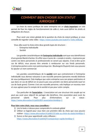 28
Le choix du statut juridique de votre entreprise est un choix important car cela
permet de fixer les règles de fonctionnement de celle-ci, mais aussi définir les droits et
obligations de chacun.
Pour avoir une vision globale de la question du choix du statut juridique, je vous
conseille de regarder cette vidéo : https://www.youtube.com/watch?v=1Uts-yOEaVg
Vous allez avoir le choix entre deux grands types de structure :
- Entreprise Individuelle
- Société
Les grandes caractéristiques de l’entreprise individuelle sont que vous bénéficierez
d’une grande liberté d’action. En effet vous n’aurez de « compte à rendre » à personne par
contre vos biens personnels et professionnels ne seront pas séparés. C'est-à-dire qu’en
cas de déficit, vous pouvez être amenés à rembourser sur vos fonds personnels.
L’entreprise portera votre nom patronymique (ex : Boulangerie Dupont) mais vous pouvez
lui ajouter un nom commercial.
Les grandes caractéristiques de la société sont que contrairement à l’entreprise
individuelle vous donnez naissance à une nouvelle personne (personne morale) distincte
de vous juridiquement. Cela implique que votre entreprise aura son propre patrimoine et
que donc en cas de déficit on ne pourra pas vous prendre vos biens personnels (sauf en
cas de faute grave). Comme c’est une nouvelle personne, cela implique un nouveau nom
et vous agissez pour le compte de la société et pas pour votre compte.
Cas particulier de l’association : L’association est une structure très souple qui ne
peut pas avoir pour objectif de partager des bénéfices. Une association peut avoir du
personnel salarié. Pour plus d’informations sur ce statut :
https://www.afecreation.fr/pid1630/l-association.html&tp=1
Pour faire votre choix, nous vous conseillons :
1) Lire le texte ci-dessus pour comprendre le contexte global
2) Utiliser ce logiciel pour vous faire une première idée du choix que vous pouvez
réaliser : https://www.afecreation.fr/pid6113/aide-au-choix-du-statut.html&tp=1
3) Suivre ce lien pour approfondir votre réflexion :
https://www.afecreation.fr/pid1627/comparaison-rapide.html&tp=1
COMMENT BIEN CHOISIR SON STATUT
JURIDIQUE ?
 