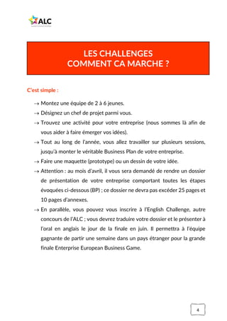 4
C’est simple :
→ Montez une équipe de 2 à 6 jeunes.
→ Désignez un chef de projet parmi vous.
→ Trouvez une activité pour votre entreprise (nous sommes là afin de
vous aider à faire émerger vos idées).
→ Tout au long de l’année, vous allez travailler sur plusieurs sessions,
jusqu’à monter le véritable Business Plan de votre entreprise.
→ Faire une maquette (prototype) ou un dessin de votre idée.
→ Attention : au mois d’avril, il vous sera demandé de rendre un dossier
de présentation de votre entreprise comportant toutes les étapes
évoquées ci-dessous (BP) ; ce dossier ne devra pas excéder 25 pages et
10 pages d’annexes.
→ En parallèle, vous pouvez vous inscrire à l’English Challenge, autre
concours de l’ALC ; vous devrez traduire votre dossier et le présenter à
l’oral en anglais le jour de la finale en juin. Il permettra à l’équipe
gagnante de partir une semaine dans un pays étranger pour la grande
finale Enterprise European Business Game.
LES CHALLENGES
COMMENT CA MARCHE ?
 