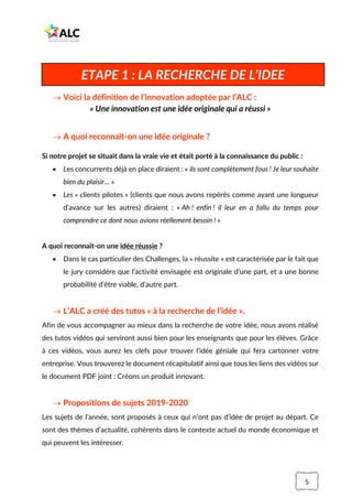 5
→ Voici la définition de l’innovation adoptée par l’ALC :
« Une innovation est une idée originale qui a réussi »
→ A quoi reconnaît-on une idée originale ?
Si notre projet se situait dans la vraie vie et était porté à la connaissance du public :
• Les concurrents déjà en place diraient : « ils sont complètement fous ! Je leur souhaite
bien du plaisir… »
• Les « clients pilotes » (clients que nous avons repérés comme ayant une longueur
d’avance sur les autres) diraient : « Ah ! enfin ! il leur en a fallu du temps pour
comprendre ce dont nous avions réellement besoin ! »
A quoi reconnaît-on une idée réussie ?
• Dans le cas particulier des Challenges, la « réussite » est caractérisée par le fait que
le jury considère que l’activité envisagée est originale d’une part, et a une bonne
probabilité d’être viable, d’autre part.
→ L’ALC a créé des tutos « à la recherche de l’idée ».
Afin de vous accompagner au mieux dans la recherche de votre idée, nous avons réalisé
des tutos vidéos qui serviront aussi bien pour les enseignants que pour les élèves. Grâce
à ces vidéos, vous aurez les clefs pour trouver l’idée géniale qui fera cartonner votre
entreprise. Vous trouverez le document récapitulatif ainsi que tous les liens des vidéos sur
le document PDF joint : Créons un produit innovant.
→ Propositions de sujets 2019-2020
Les sujets de l’année, sont proposés à ceux qui n’ont pas d’idée de projet au départ. Ce
sont des thèmes d’actualité, cohérents dans le contexte actuel du monde économique et
qui peuvent les intéresser.
ETAPE 1 : LA RECHERCHE DE L’IDEE
 
