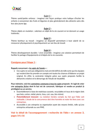 6
Sujet 1 :
Thème santé/petite enfance : imaginez une façon pratique voire ludique d’inciter les
enfants à consommer des fruits et légumes et plus généralement des aliments sains dès
leur plus jeune âge.
Sujet 2 :
Thème objets en mutation : valorisez un objet de la vie courant en lui donnant un usage
inattendu.
Sujet 3 :
Thème bonheur au travail : imaginez un dispositif permettant à tout salarié de se
ressourcer physiquement et psychiquement sur son lieu de travail.
Sujet 4 :
Thème développement durable / vivre ensemble : imaginez une solution permettant de
faciliter le partage d’équipements et d’objets de la vie courante.
Consignes pour l’étape 1 :
Rappels concernant « les sujets de l’année » :
• Ces sujets ne sont pas obligatoires mais ont été définis de telle sorte que les équipes
qui veulent bien les prendre en compte ont toutes les chances d’élaborer un projet
original. En effet, la contrainte intégrée grâce aux sujets proposés facilite la
démarche créative et le démarrage de l’étude de faisabilité.
Pour mémoire, voici les contraintes communes à tous les sujets proposés : Il s'agit de créer
une entreprise fictive dont le but est de concevoir, fabriquer et vendre un produit (à
privilégier) ou un service.
• Essentiellement à base de matériaux courants, recyclables et issus de la région (tels
que bois, carton, métal, pierre, tissu, cuir, eau, bio-résine).
• Potentiellement innovant : La notation tiendra compte du fait que l’idée soit
réalisable. L’étude de la concurrence doit être honnête et noter les liens avec ces
entreprises.
• Accessible à une entreprise ou organisation ayant des moyens limités, telle qu’une
entreprise artisanale ou une PME.
Voir le détail de l’accompagnement « recherche de l’idée » en annexe 3,
pages 14 à 16
 