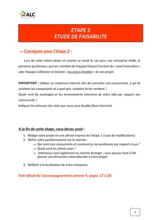7
→ Consignes pour l’étape 2 :
Lors de cette même phase et comme ce serait le cas pour une entreprise réelle, la
personne (professeur, parrain, membre de l’équipe) faisant fonction de « coach innovation »
aide l’équipe à détecter et éclairer « les zones d’ombre » de son projet.
IMPORTANT : Utiliser un maximum internet afin de connaitre vos concurrents, à qui ils
achètent les composants et à quel prix, combien ils les vendent ?
Quels sont les avantages et les inconvénients (sincères) de votre idée par rapport aux
concurrents ?
Indiquez les adresses des sites que vous avez étudiés (liens Internet).
A la fin de cette étape, vous devez avoir :
1. Rédigé votre projet en une phrase (reprise de l’étape 1 si pas de modifications)
2. Défini votre positionnement sur le marché :
→ Qui sont mes concurrents et comment je me positionne par rapport à eux ?
→ Quels sont les clients visés ?
→ Intéressez-vous également au marché étranger ; vous pouvez tout à fait
donner une dimension internationale à votre projet.
3. Réfléchi à la localisation de votre entreprise.
Voir détail de l’accompagnement annexe 4, pages 17 à 20
ETAPE 2
ETUDE DE FAISABILITE
 