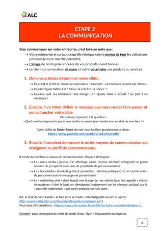 8
Bien communiquer sur votre entreprise, c’est faire en sorte que :
→ Votre entreprise et surtout ce qu’elle fabrique soient connus de tous les utilisateurs
possibles (c’est le marché potentiel).
→ L’image de l’entreprise et celles de vos produits soient bonnes.
→ Le client consommateur ait envie et sache où acheter vos produits ou services.
1. Donc vous devez déterminer votre cible :
→ Quel est le profil du client consommateur ? exemple : « les hommes de moins de 30 ans »
→ Quelle région habite-t-il ? Brive, la Corrèze, la France ?
→ Quelles sont ses habitudes : Où mange-t-il ? Quelle radio il écoute ? où part-il en
vacances ?
2. Ensuite, il va falloir définir le message que vous voulez faire passer et
qui va toucher votre cible.
Vous devez répondre à la question :
« Quels sont les arguments que je veux mettre en avant pour vendre mon produit ou mon bien ? »
Cette vidéo de Simon Sinek devrait vous faciliter grandement la tâche :
https://www.youtube.com/watch?v=q6CcKv3xvdM
3. Ensuite, il convient de trouver le ou les moyens de communication qui
atteignent ce profil de consommateurs.
Il existe de nombreux canaux de communication. On peut distinguer :
→ Le « mass média » (presse, TV, affichage, radio, cinéma, Internet) atteignant un grand
nombre de prospects mais sans de possibilité de personnalisation.
→ Le « hors média » (marketing direct, promotion, relations publiques) où on touche moins
de personnes mais le message est personnalisé.
→ Le « marketing viral » dans lequel une frange de nos clients (que l’on appelle « clients
innovateurs ») font le buzz en témoignant (notamment sur les réseaux sociaux) sur la
« nouvelle expérience » que notre produit leur fait vivre.
(Cf. le livre de Seth Godin « A free prize is inside » téléchargeable au lien ci-après :
http://www.sethgodin.com/freeprize/freeprizecondensed.pdf )
Pour plus d’informations : https://www.afecreation.fr/pid543/se-faire-connaitre.html&tp=1,
Exemple : pour un magasin de vente de sports d’eau : flyer + inauguration du magasin.
ETAPE 3
LA COMMUNICATION
 