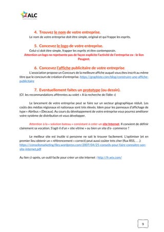 9
4. Trouvez le nom de votre entreprise.
Le nom de votre entreprise doit être simple, original et qui frappe les esprits.
5. Concevez le logo de votre entreprise.
Celui-ci doit être simple, frapper les esprits et être contemporain.
Attention un logo ne représente pas de façon explicite l’activité de l’entreprise ex : le lion
Peugeot.
6. Concevez l’affiche publicitaire de votre entreprise.
L’association propose un Concours de la meilleure affiche auquel vous êtes inscrit au même
titre que le concours de création d’entreprise. https://graphiste.com/blog/construire-une-affiche-
publicitaire
7. Eventuellement faites un prototype (ou dessin).
(Cf. les recommandations afférentes au volet « A la recherche de l’idée »)
Le lancement de votre entreprise peut se faire sur un secteur géographique réduit. Les
coûts des médias régionaux et nationaux sont très élevés. Idem pour les panneaux d’affichage de
type « Abribus » (Decaux). Au cours du développement de votre entreprise vous pourrez améliorer
votre système de distribution et vous développer.
Attention à la « solution bateau » consistant à créer un site Internet. Il convient de définir
clairement sa vocation. S’agit-il d’un « site vitrine » ou bien un site d’e- commerce ?
Le meilleur site est inutile si personne ne sait le trouver facilement. L’optimiser (et en
premier lieu obtenir un « référencement » correct) peut aussi coûter très cher (flux RSS, . . .):
https://conseilsmarketing.files.wordpress.com/2007/04/25-conseils-pour-faire-connaitre-son-
site-internet.pdf
Au lien ci-après, un outil facile pour créer un site internet : http://fr.wix.com/
 