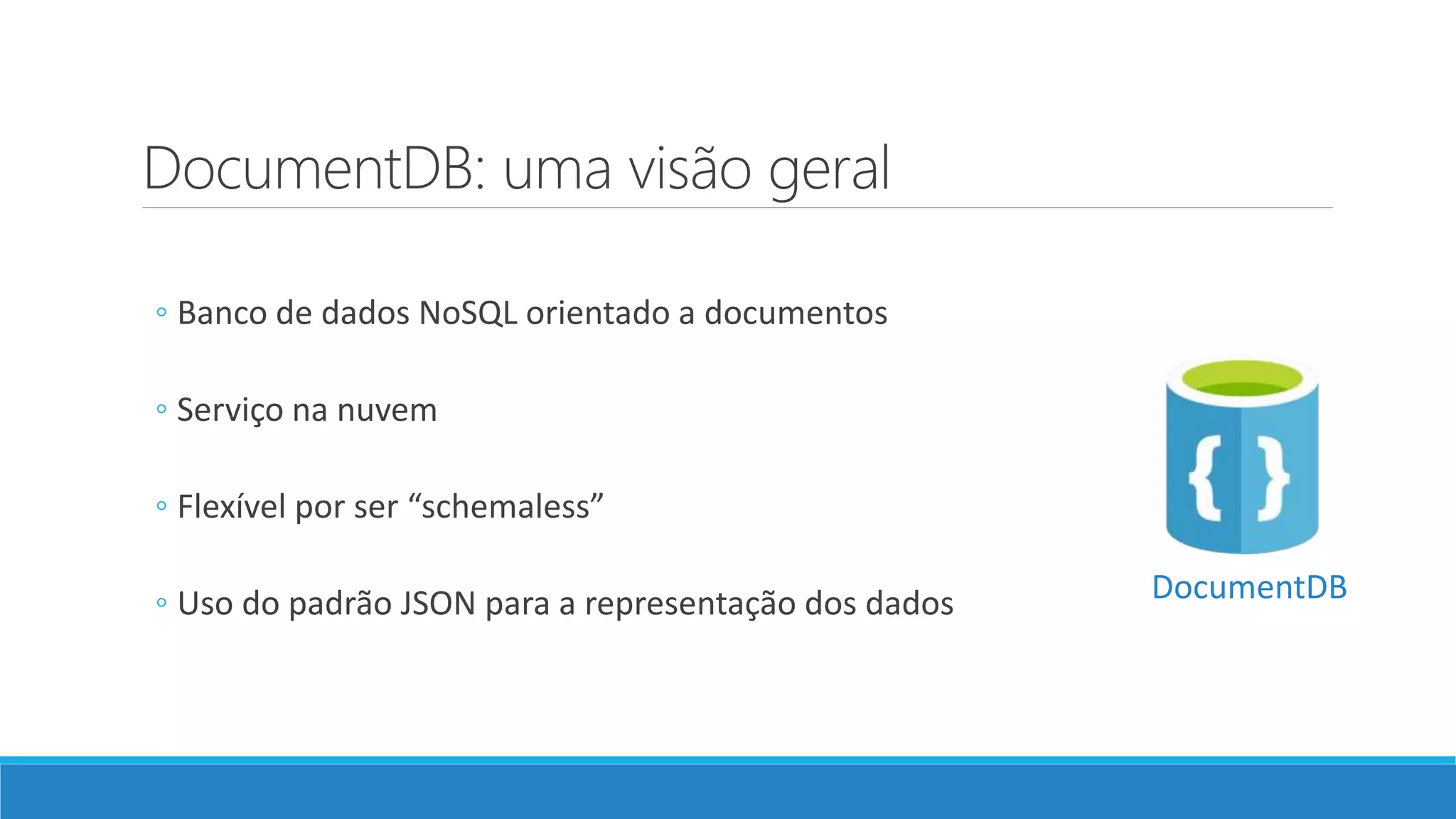 DocumentDB: uma visão geral
◦ Banco de dados NoSQL orientado a documentos
◦ Serviço na nuvem
◦ Flexível por ser “schemaless”
◦ Uso do padrão JSON para a representação dos dados DocumentDB
 