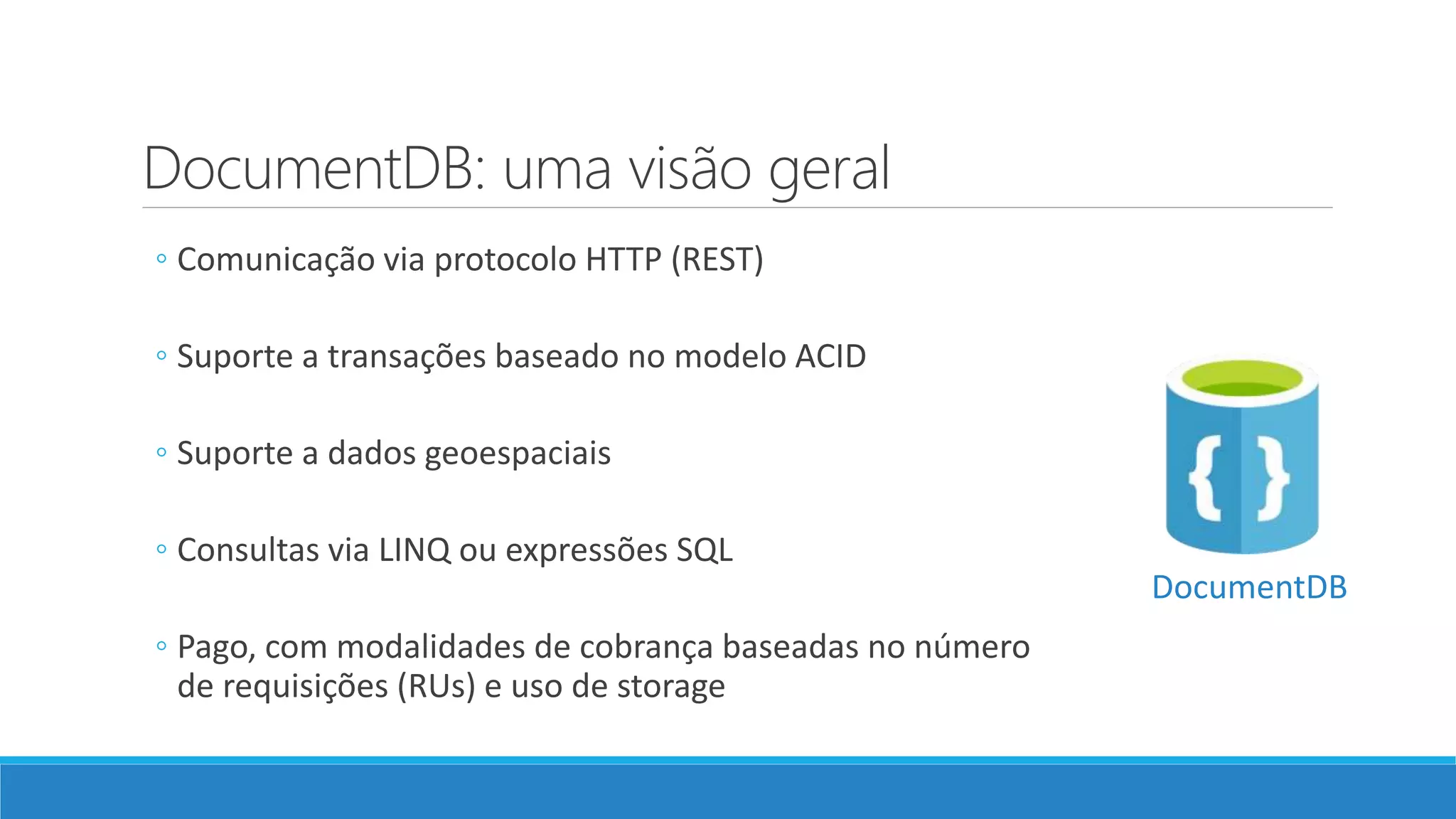 DocumentDB: uma visão geral
◦ Comunicação via protocolo HTTP (REST)
◦ Suporte a transações baseado no modelo ACID
◦ Suporte a dados geoespaciais
◦ Consultas via LINQ ou expressões SQL
◦ Pago, com modalidades de cobrança baseadas no número
de requisições (RUs) e uso de storage
DocumentDB
 