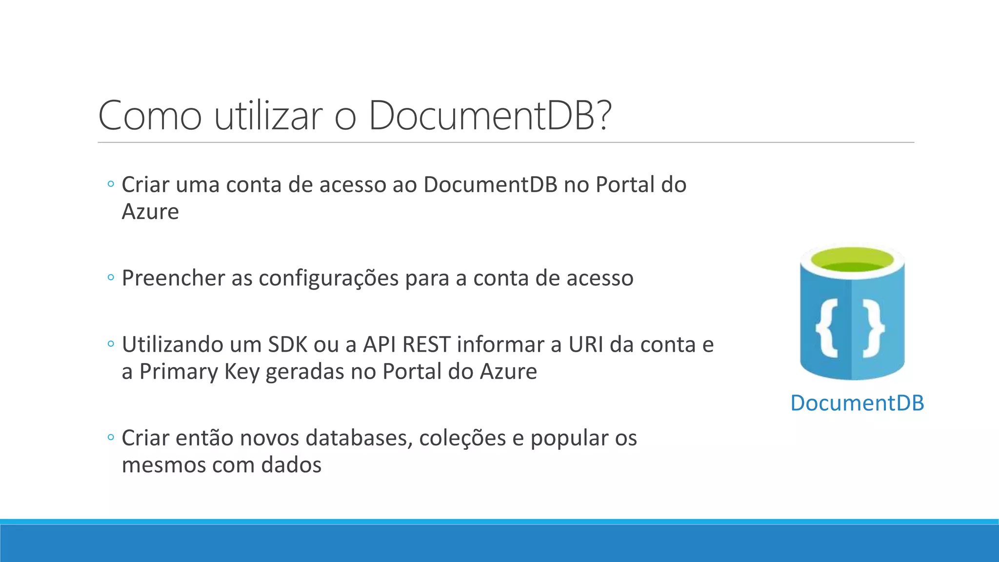 Como utilizar o DocumentDB?
◦ Criar uma conta de acesso ao DocumentDB no Portal do
Azure
◦ Preencher as configurações para a conta de acesso
◦ Utilizando um SDK ou a API REST informar a URI da conta e
a Primary Key geradas no Portal do Azure
◦ Criar então novos databases, coleções e popular os
mesmos com dados
DocumentDB
 