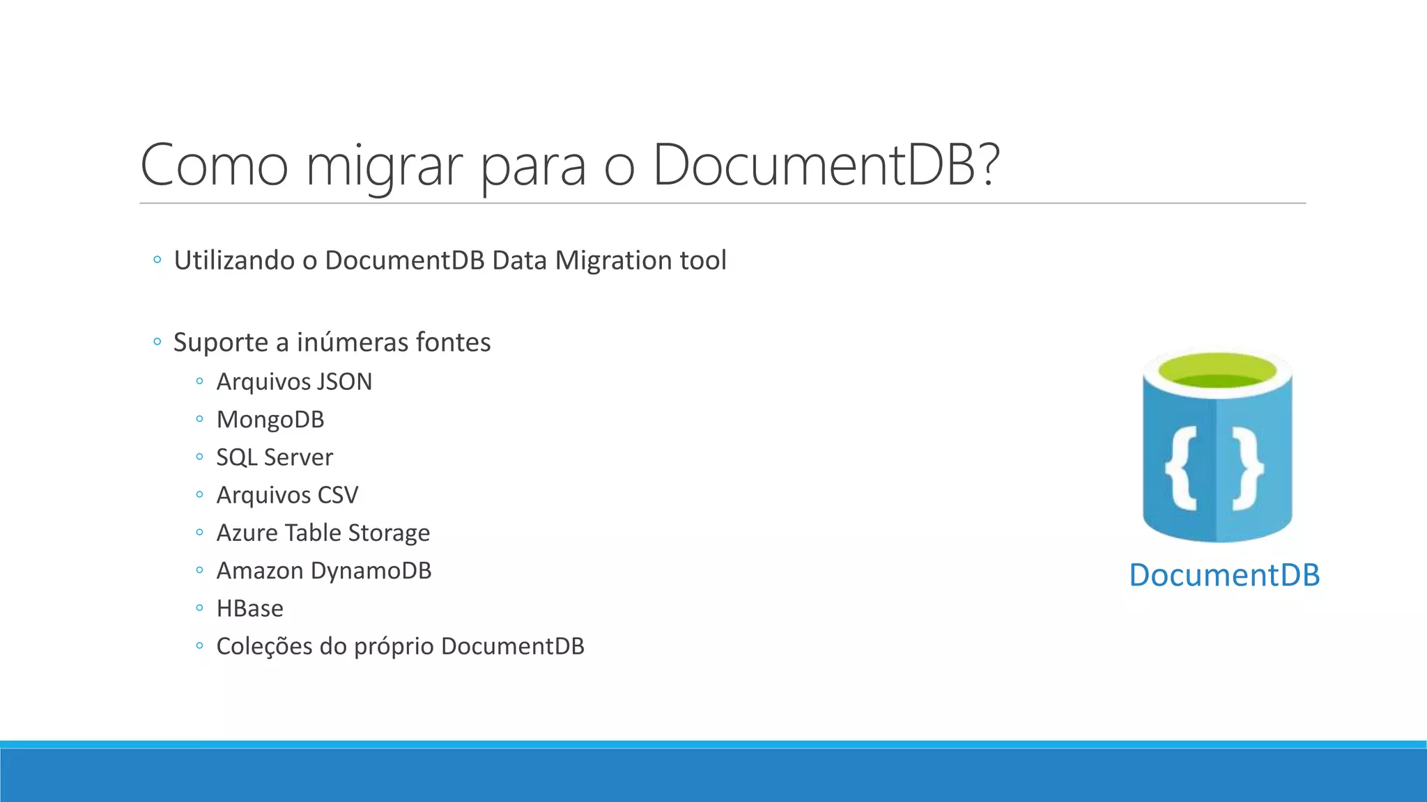 Como migrar para o DocumentDB?
◦ Utilizando o DocumentDB Data Migration tool
◦ Suporte a inúmeras fontes
◦ Arquivos JSON
◦ MongoDB
◦ SQL Server
◦ Arquivos CSV
◦ Azure Table Storage
◦ Amazon DynamoDB
◦ HBase
◦ Coleções do próprio DocumentDB
DocumentDB
 