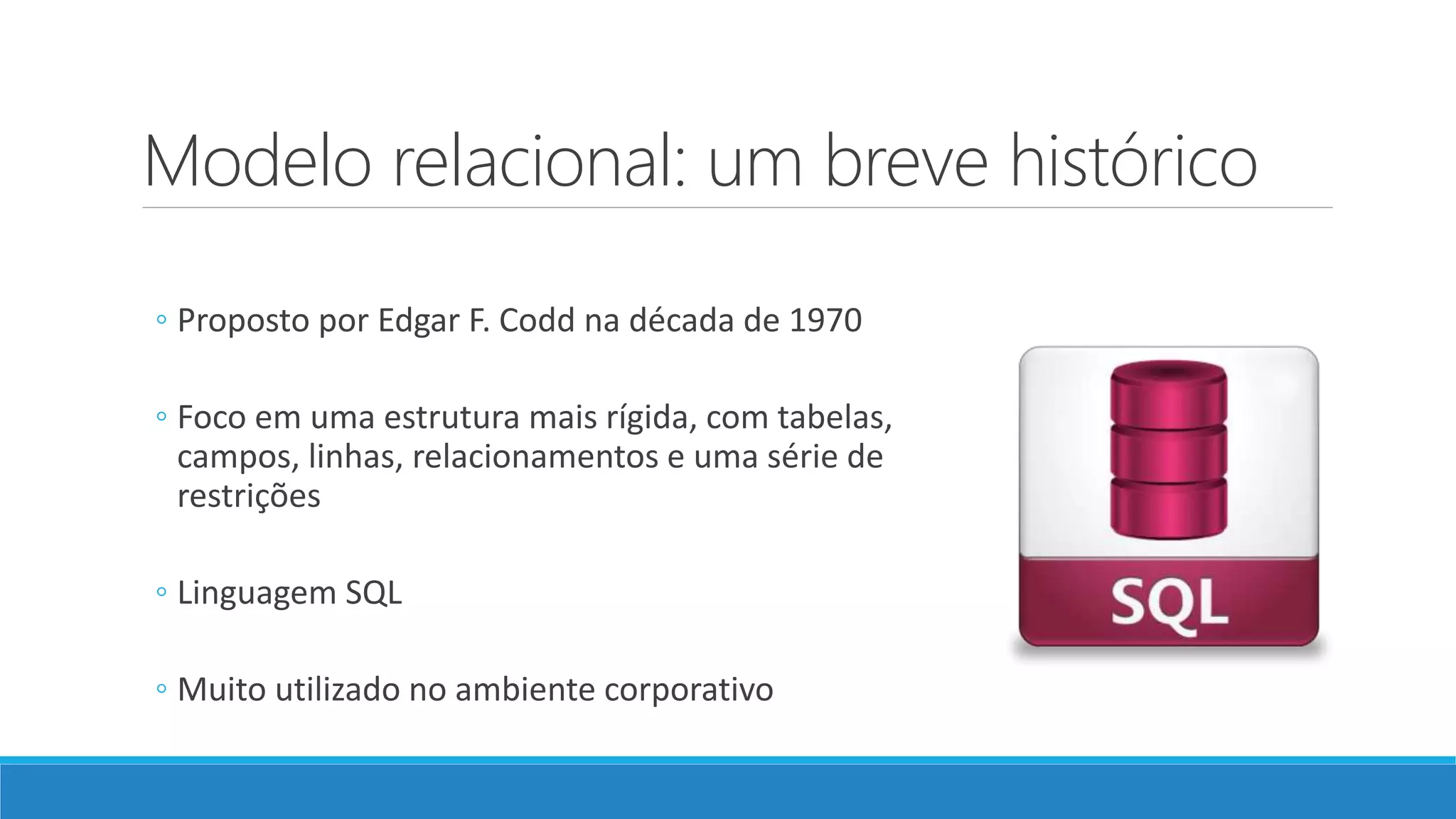 Modelo relacional: um breve histórico
◦ Proposto por Edgar F. Codd na década de 1970
◦ Foco em uma estrutura mais rígida, com tabelas,
campos, linhas, relacionamentos e uma série de
restrições
◦ Linguagem SQL
◦ Muito utilizado no ambiente corporativo
 