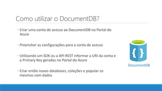 Como utilizar o DocumentDB?
◦ Criar uma conta de acesso ao DocumentDB no Portal do
Azure
◦ Preencher as configurações para a conta de acesso
◦ Utilizando um SDK ou a API REST informar a URI da conta e
a Primary Key geradas no Portal do Azure
◦ Criar então novos databases, coleções e popular os
mesmos com dados
DocumentDB
 