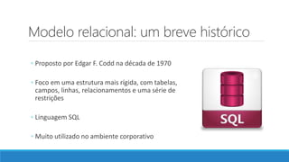 Modelo relacional: um breve histórico
◦ Proposto por Edgar F. Codd na década de 1970
◦ Foco em uma estrutura mais rígida, com tabelas,
campos, linhas, relacionamentos e uma série de
restrições
◦ Linguagem SQL
◦ Muito utilizado no ambiente corporativo
 