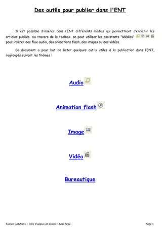 Des outils pour publier dans l'ENT


       Il est possible d’insérer dans l’ENT différents médias qui permettront d’enrichir les
articles publiés. Au travers de la toolbox, on peut utiliser les assistants "Médias"
pour insérer des flux audio, des animations flash, des images ou des vidéos.

       Ce document a pour but de lister quelques outils utiles à la publication dans l’ENT,
regroupés suivant les thèmes :




                                                Audio



                                      Animation flash



                                                Image



                                                Vidéo



                                             Bureautique




Fabien CABANEL – Pôle d’appui Lot Ouest – Mai 2012                                     Page 1
 