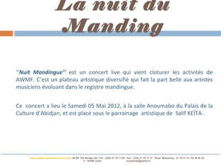 La nuit du
                            Manding

‘’Nuit Mandingue’’ est un concert live qui vient cloturer les activités de
AWMF. C’est un plateau artistique diversifié qui fait la part belle aux artistes
musiciens évoluant dans le registre mandingue.


Ce concert a lieu le Samedi 05 Mai 2012, à la salle Anoumabo du Palais de la
Culture d’Abidjan, et est placé sous le parrainage artistique de Salif KEÏTA .




     www.abidjan-palaisdelaculture.net / 05 BP 728 Abidjan 05 / Tél.: (225) 21 75 17 00 / Fax : (225) 21 75 17 17 : Resp. Marketing : 21 75 17 74 / 03 38 68 42
                                                 © : KONE Dodo                            konedodo@yahoo.fr
 