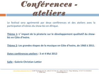 Conférences -
                     ateliers
Le festival sera agrémenté par deux conférences et des ateliers avec la
participation d’icônes du show-biz en Afrique.

Thème 1: L’ impact de la piraterie sur le développement qualitatif du show-
biz en Côte d’Ivoire.

Thème 2: Les grandes étapes de la musique en Côte d’Ivoire, de 1960 à 2011.

Dates conférences-ateliers : 3 et 4 Mai 2012

Salle : Galerie Christian Lattier


     www.abidjan-palaisdelaculture.net / 05 BP 728 Abidjan 05 / Tél.: (225) 21 75 17 00 / Fax : (225) 21 75 17 17 : Resp. Marketing : 21 75 17 74 / 03 38 68 42
                                                 © : KONE Dodo                            konedodo@yahoo.fr
 