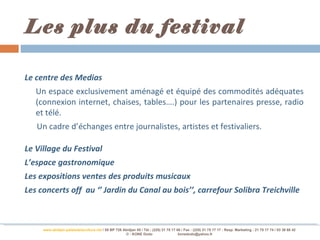 Les plus du festival

Le centre des Medias
   Un espace exclusivement aménagé et équipé des commodités adéquates
   (connexion internet, chaises, tables….) pour les partenaires presse, radio
   et télé.
   Un cadre d’échanges entre journalistes, artistes et festivaliers.

Le Village du Festival
L’espace gastronomique
Les expositions ventes des produits musicaux
Les concerts off au ‘’ Jardin du Canal au bois’’, carrefour Solibra Treichville



     www.abidjan-palaisdelaculture.net / 05 BP 728 Abidjan 05 / Tél.: (225) 21 75 17 00 / Fax : (225) 21 75 17 17 : Resp. Marketing : 21 75 17 74 / 03 38 68 42
                                                    © : KONE Dodo                     konedodo@yahoo.fr
 