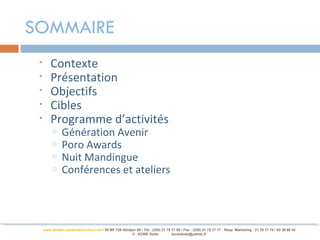 SOMMAIRE
 •       Contexte
 •       Présentation
 •       Objectifs
 •       Cibles
 •       Programme d’activités
          o     Génération Avenir
          o     Poro Awards
          o     Nuit Mandingue
          o     Conférences et ateliers




     www.abidjan-palaisdelaculture.net / 05 BP 728 Abidjan 05 / Tél.: (225) 21 75 17 00 / Fax : (225) 21 75 17 17 : Resp. Marketing : 21 75 17 74 / 03 38 68 42
                                                        © : KONE Dodo             konedodo@yahoo.fr
 