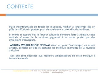 CONTEXTE


Place incontournable de toutes les musiques, Abidjan a longtemps été un
pôle de diffusion important pour de nombreux artistes d’horizons divers.
Et même si aujourd’hui, la ferveur culturelle demeure forte à Abidjan, cette
capitale africaine de la musique gagnerait à se laisser porter par des
attractions d’envergure.
 ABIDJAN WORLD MUSIC FESTIVAL vient, en plus d’encourager les jeunes
artistes, combler ce vide et partager les meilleurs moments de la musique
africaine.
 Des prix sont décernés aux meilleurs ambassadeurs de cette musique à
travers le monde.



   www.abidjan-palaisdelaculture.net / 05 BP 728 Abidjan 05 / Tél.: (225) 21 75 17 00 / Fax : (225) 21 75 17 17 : Resp. Marketing : 21 75 17 74 / 03 38 68 42
                                                       © : KONE Dodo           konedodo@yahoo.fr
 