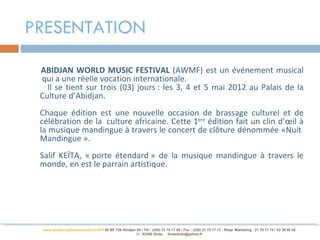 PRESENTATION

 ABIDJAN WORLD MUSIC FESTIVAL (AWMF) est un événement musical
 qui a une réelle vocation internationale.
   Il se tient sur trois (03) jours : les 3, 4 et 5 mai 2012 au Palais de la
 Culture d’Abidjan.
 Chaque édition est une nouvelle occasion de brassage culturel et de
 célébration de la culture africaine. Cette 1ère édition fait un clin d’œil à
 la musique mandingue à travers le concert de clôture dénommée «Nuit
 Mandingue ».
 Salif KEÏTA, « porte étendard » de la musique mandingue à travers le
 monde, en est le parrain artistique.




 www.abidjan-palaisdelaculture.net / 05 BP 728 Abidjan 05 / Tél.: (225) 21 75 17 00 / Fax : (225) 21 75 17 17 : Resp. Marketing : 21 75 17 74 / 03 38 68 42
                                                       © : KONE Dodo konedodo@yahoo.fr
 