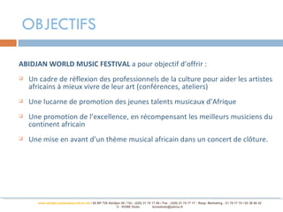 OBJECTIFS

ABIDJAN WORLD MUSIC FESTIVAL a pour objectif d’offrir :
   Un cadre de réflexion des professionnels de la culture pour aider les artistes
    africains à mieux vivre de leur art (conférences, ateliers)
   Une lucarne de promotion des jeunes talents musicaux d’Afrique
   Une promotion de l’excellence, en récompensant les meilleurs musiciens du
    continent africain
   Une mise en avant d’un thème musical africain dans un concert de clôture.




       www.abidjan-palaisdelaculture.net / 05 BP 728 Abidjan 05 / Tél.: (225) 21 75 17 00 / Fax : (225) 21 75 17 17 : Resp. Marketing : 21 75 17 74 / 03 38 68 42
                                                          © : KONE Dodo             konedodo@yahoo.fr
 