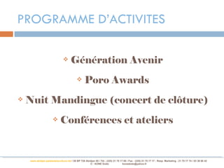 PROGRAMME D’ACTIVITES

                                      Génération Avenir
                                                  Poro Awards
   Nuit Mandingue (concert de clôture)
                             Conférences et ateliers


    www.abidjan-palaisdelaculture.net / 05 BP 728 Abidjan 05 / Tél.: (225) 21 75 17 00 / Fax : (225) 21 75 17 17 : Resp. Marketing : 21 75 17 74 / 03 38 68 42
                                                     © : KONE Dodo                 konedodo@yahoo.fr
 