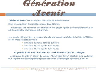 Génération
                          Avenir
‘’Génération Avenir ‘’est un concours musical de détection de talents.
Il met en compétition des candidats durant deux (02) mois.
 Les candidats ont à exécuter une chanson de leur propre registre et une interprétation d’un
artiste national ou international de leur choix.


Les manches éliminatoires se tiennent à l’esplanade lagunaire du Palais de la Culture d’Abidjan
et sont fixées aux dates suivantes :
                 dimanche 25 Mars à partir de 16 heures

                 dimanche 08 Avril à partir de 16 heures

                 dimanche 22 Avril à partir de 16 heures

       La grande finale a lieu le 03 MAI 2012 au Palais de la Culture d’Abidjan
 Le vainqueur de cette 1ère édition du concours ‘’Génération Avenir’’ bénéficie de la production
d’un single et de l’accompagnement professionnel d’un staff managérial pendant un (01) an.



     www.abidjan-palaisdelaculture.net / 05 BP 728 Abidjan 05 / Tél.: (225) 21 75 17 00 / Fax : (225) 21 75 17 17 : Resp. Marketing : 21 75 17 74 / 03 38 68 42
                                                 © : KONE Dodo                            konedodo@yahoo.fr
 