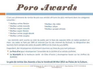 Poro Awards
C’est une cérémonie de remise de prix aux artistes africains les plus méritants dans les catégories
suivantes :
     Meilleur artiste féminin                                              Meilleur clip vidéo
     Meilleur artiste masculin                                             Meilleur album
     Meilleur espoir masculin                                              Meilleur groupe africain
     Meilleur espoir féminin
     Meilleur artiste coupé décalé
     Meilleur artiste zouglou

  Les nominés sont soumis au vote du public par le biais de capsules télés et radios pendant un
mois. Les votes se font par SMS et internet (sur le site internet du festival). La désignation des
lauréats tient compte des votes du public (40%) et du choix du jury (60%).
Cependant, des récompenses strictement soumises au choix du jury sont prévues:
    Le Poro d’or pour récompenser l’ensemble de la carrière d’un artiste confirmé.
    Le Wambélé de la meilleure vente en Côte d’Ivoire ( récompense basée sur les chiffres du
     BURIDA)

Le gala de remise des Awards a lieu le Vendredi 04 Mai 2012 au Palais de la Culture.
         www.abidjan-palaisdelaculture.net / 05 BP 728 Abidjan 05 / Tél.: (225) 21 75 17 00 / Fax : (225) 21 75 17 17 : Resp. Marketing : 21 75 17 74 / 03 38 68 42
                                                        © : KONE Dodo                     konedodo@yahoo.fr
 