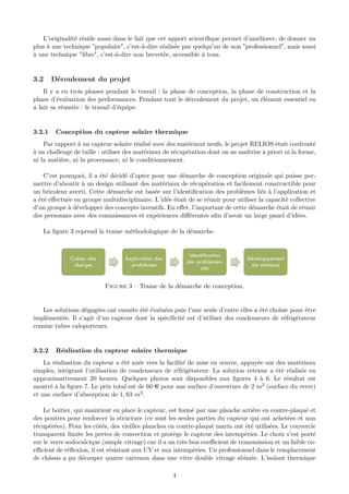 L’originalité réside aussi dans le fait que cet apport scientiﬁque permet d’améliorer, de donner un
plus à une technique "populaire", c’est-à-dire réalisée par quelqu’un de non "professionnel", mais aussi
à une technique "libre", c’est-à-dire non brevetée, accessible à tous.
3.2 Déroulement du projet
Il y a eu trois phases pendant le travail : la phase de conception, la phase de construction et la
phase d’évaluation des performances. Pendant tout le déroulement du projet, un élément essentiel en
a fait sa réussite : le travail d’équipe.
3.2.1 Conception du capteur solaire thermique
Par rapport à un capteur solaire réalisé avec des matériaux neufs, le projet RELIOS était confronté
à un challenge de taille : utiliser des matériaux de récupération dont on ne maîtrise à priori ni la forme,
ni la matière, ni la provenance, ni le conditionnement.
C’est pourquoi, il a été décidé d’opter pour une démarche de conception originale qui puisse per-
mettre d’aboutir à un design utilisant des matériaux de récupération et facilement constructible pour
un bricoleur averti. Cette démarche est basée sur l’identiﬁcation des problèmes liés à l’application et
a été eﬀectuée en groupe multidisciplinaire. L’idée était de se réunir pour utiliser la capacité collective
d’un groupe à développer des concepts inventifs. En eﬀet, l’important de cette démarche était de réunir
des personnes avec des connaissances et expériences diﬀérentes aﬁn d’avoir un large panel d’idées.
La ﬁgure 3 reprend la trame méthodologique de la démarche.
Figure 3 – Trame de la démarche de conception.
Les solutions dégagées ont ensuite été évaluées puis l’une seule d’entre elles a été choisie pour être
implémentée. Il s’agit d’un capteur dont la spéciﬁcité est d’utiliser des condenseurs de réfrigérateur
comme tubes caloporteurs.
3.2.2 Réalisation du capteur solaire thermique
La réalisation du capteur a été axée vers la facilité de mise en œuvre, appuyée sur des matériaux
simples, intégrant l’utilisation de condenseurs de réfrigérateur. La solution retenue a été réalisée en
approximativement 20 heures. Quelques photos sont disponibles aux ﬁgures 4 à 6. Le résultat est
montré à la ﬁgure 7. Le prix total est de 60 e pour une surface d’ouverture de 2 m2 (surface du verre)
et une surface d’absorption de 1, 63 m2.
Le boitier, qui maintient en place le capteur, est formé par une planche arrière en contre-plaqué et
des poutres pour renforcer la structure (ce sont les seules parties du capteur qui ont achetées et non
récupérées). Pour les côtés, des vieilles planches en contre-plaqué marin ont été utilisées. Le couvercle
transparent limite les pertes de convection et protège le capteur des intempéries. Le choix s’est porté
sur le verre sodocalcique (simple vitrage) car il a un très bon coeﬃcient de transmission et un faible co-
eﬃcient de réﬂexion, il est résistant aux UV et aux intempéries. Un professionnel dans le remplacement
de châssis a pu découper quatre carreaux dans une vitre double vitrage abimée. L’isolant thermique
4
 