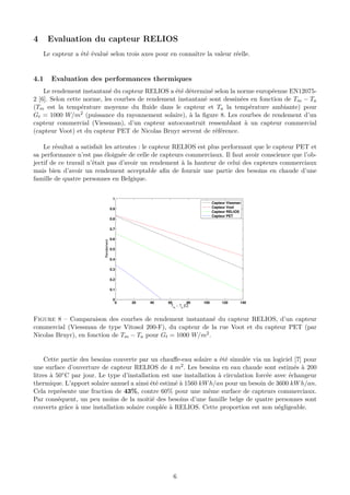 4 Evaluation du capteur RELIOS
Le capteur a été évalué selon trois axes pour en connaître la valeur réelle.
4.1 Evaluation des performances thermiques
Le rendement instantané du capteur RELIOS a été déterminé selon la norme européenne EN12075-
2 [6]. Selon cette norme, les courbes de rendement instantané sont dessinées en fonction de Tm − Ta
(Tm est la température moyenne du ﬂuide dans le capteur et Ta la température ambiante) pour
Gt = 1000 W/m2 (puissance du rayonnement solaire), à la ﬁgure 8. Les courbes de rendement d’un
capteur commercial (Viessman), d’un capteur autoconstruit ressemblant à un capteur commercial
(capteur Voot) et du capteur PET de Nicolas Bruyr servent de référence.
Le résultat a satisfait les attentes : le capteur RELIOS est plus performant que le capteur PET et
sa performance n’est pas éloignée de celle de capteurs commerciaux. Il faut avoir conscience que l’ob-
jectif de ce travail n’était pas d’avoir un rendement à la hauteur de celui des capteurs commerciaux
mais bien d’avoir un rendement acceptable aﬁn de fournir une partie des besoins en chaude d’une
famille de quatre personnes en Belgique.
0 20 40 60 80 100 120 140
0
0.1
0.2
0.3
0.4
0.5
0.6
0.7
0.8
0.9
1
Tm
− Ta
[C]
Rendement
Capteur Vissman
Capteur Voot
Capteur RELIOS
Capteur PET
Figure 8 – Comparaison des courbes de rendement instantané du capteur RELIOS, d’un capteur
commercial (Viessman de type Vitosol 200-F), du capteur de la rue Voot et du capteur PET (par
Nicolas Bruyr), en fonction de Tm − Ta pour Gt = 1000 W/m2.
Cette partie des besoins couverte par un chauﬀe-eau solaire a été simulée via un logiciel [7] pour
une surface d’ouverture de capteur RELIOS de 4 m2. Les besoins en eau chaude sont estimés à 200
litres à 50◦C par jour. Le type d’installation est une installation à circulation forcée avec échangeur
thermique. L’apport solaire annuel a ainsi été estimé à 1560 kWh/an pour un besoin de 3600 kWh/an.
Cela représente une fraction de 43%, contre 60% pour une même surface de capteurs commerciaux.
Par conséquent, un peu moins de la moitié des besoins d’une famille belge de quatre personnes sont
couverts grâce à une installation solaire couplée à RELIOS. Cette proportion est non négligeable.
6
 